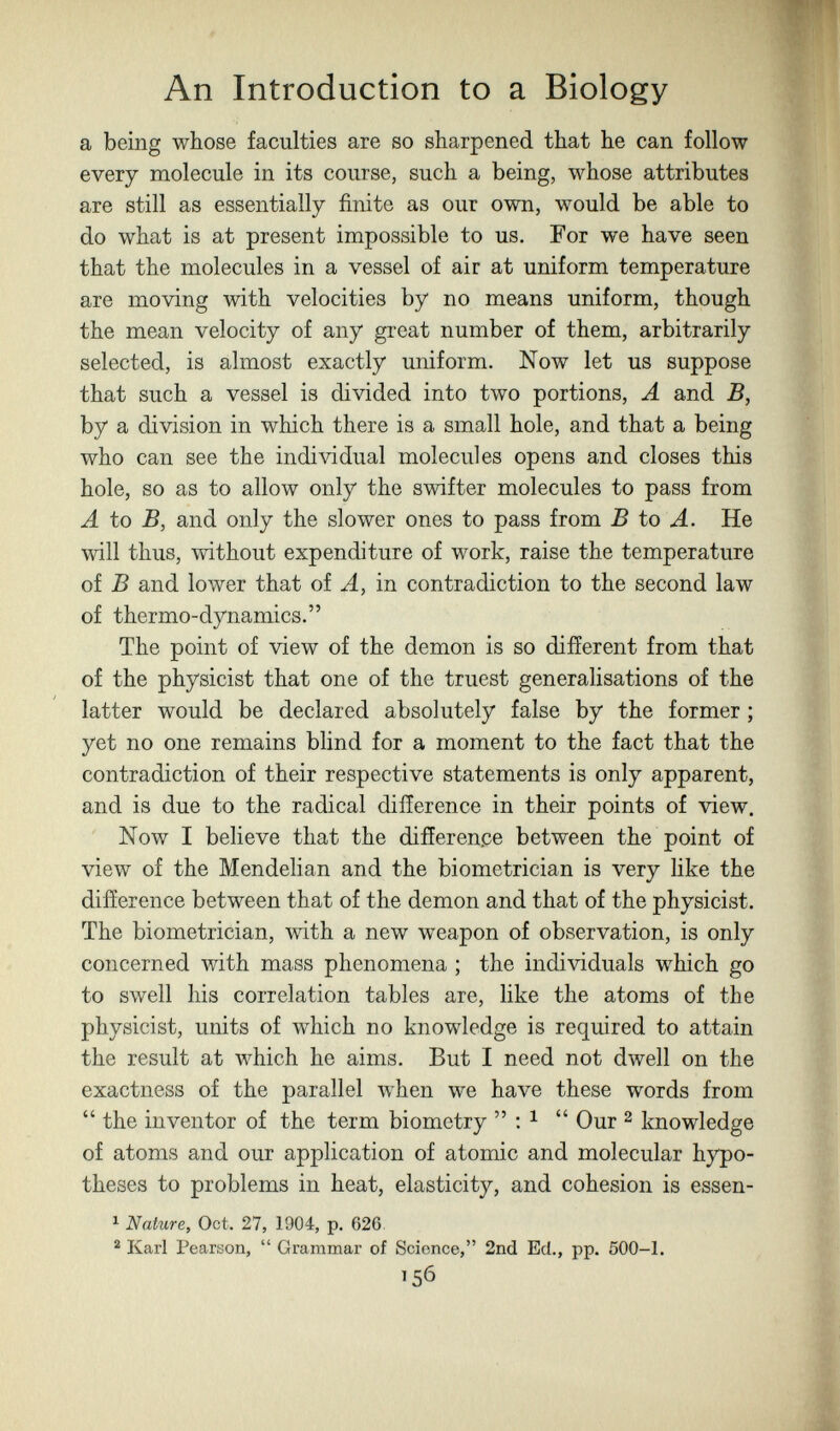 An Introduction to a Biology a being whose faculties are so sharpened that he can follow every molecule in its course, such a being, whose attributes are still as essentially finite as our own, would be able to do what is at present impossible to us. For we have seen that the molecules in a vessel of air at uniform temperature are moving with velocities by no means uniform, though the mean velocity of any great number of them, arbitrarily selected, is almost exactly uniform. Now let us suppose that such a vessel is divided into two portions, Л and B, by a division in which there is a small hole, and that a being who can see the individual molecules opens and closes this hole, so as to allow only the swifter molecules to pass from A to B, and only the slower ones to pass from В to A. He will thus, without expenditure of work, raise the temperature of В and lower that oi A, in contradiction to the second law of thermo-dynamics. The point of view of the demon is so different from that of the physicist that one of the truest generalisations of the latter would be declared absolutely false by the former ; yet no one remains blind for a moment to the fact that the contradiction of their respective statements is only apparent, and is due to the radical difference in their points of view. Now I believe that the difference between the point of view of the Mendelian and the biometrician is very like the difference between that of the demon and that of the physicist. The biometrician, with a new weapon of observation, is only concerned with mass phenomena ; the individuals which go to swell his correlation tables are, like the atoms of the physicist, units of which no knowledge is required to attain the result at which he aims. But I need not dwell on the exactness of the parallel when we have these words from  the inventor of the term biometry  : ^  Our 2 knowledge of atoms and our application of atomic and molecular hypo¬ theses to problems in heat, elasticity, and cohesion is essen- ^ Nature, Oct. 27, 1904, p. 626. ^ Karl Pearson,  Grammar of Science, 2nd Ed., pp. 500-1. 156