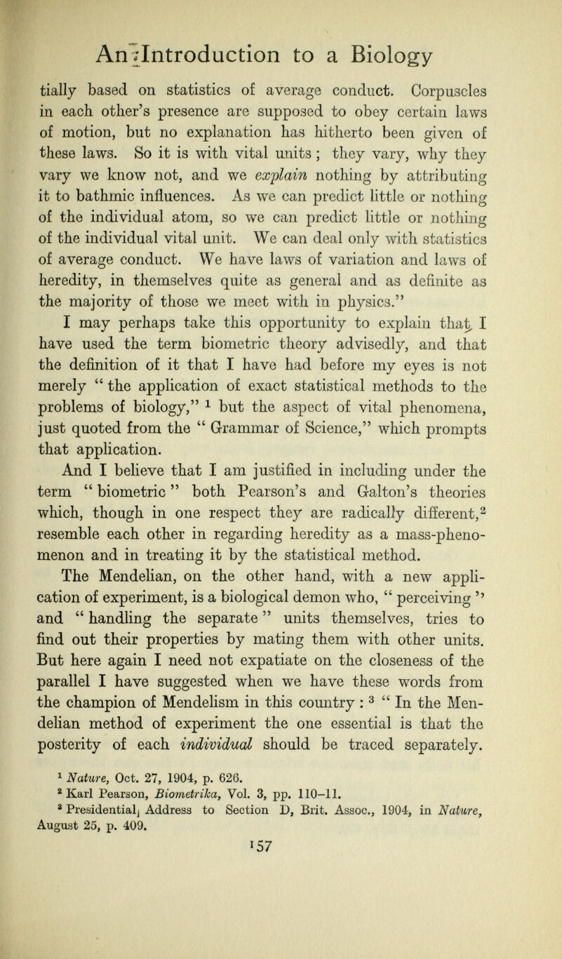 An^Introduction to a Biology tially based on statistics of average conduct. Corpuscles in each other's presence are supposed to obey certain laws of motion, but no explanation has hitherto been given of these laws. So it is with vital units ; they vary, why they vary we know not, and we explain nothing by attributing it to bathmic influences. As we can predict little or nothing of the individual atom, so we can predict little or nothing of the individual vital unit. We can deal only with statistics of average conduct. We have laws of variation and laws of heredity, in themselves quite as general and as definite as the majority of those we meet with in physics, I may perhaps take this opportunity to explain tha^ I have used the term biometrie theory advisedly, and that the definition of it that I have had before my eyes is not merely  the application of exact statistical methods to the problems of biology, ^ but the aspect of vital phenomena, just quoted from the  Grammar of Science, which prompts that application. And I believe that I am justified in including under the term  biometrie  both Pearson's and Galton's theories which, though in one respect they are radically different,^ resemble each other in regarding heredity as a mass-pheno¬ menon and in treating it by the statistical method. The Mendelian, on the other hand, with a new appli¬ cation of experiment, is a biological demon who,  perceiving '' and  handling the separate  units themselves, tries to find out their properties by mating them with other units. But here again I need not expatiate on the closeness of the parallel I have suggested when we have these words from the champion of Mendelism in this country : ^ In the Men¬ delian method of experiment the one essential is that the posterity of each individual should be traced separately. ^ Nature, Oct. 27, 1904, p. 626. * Karl Pearson, Biometrika, Vol. 3, pp. 110-11. ® Presidentialj Address to Section D, Brit. Assoc., 1904, in Nature, August 25, p. 409. 157
