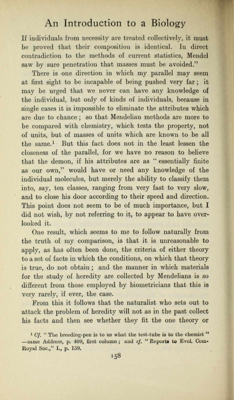 An Introduction to a Biology If individuals from necessity are treated collectively, it must be proved that their composition is identical. In direct contradiction to the methods of current statistics, Mendel saw by sure penetration that masses must be avoided. There is one direction in which my parallel may seem at first sight to be incapable of being pushed very far ; it may be urged that we never can have any knowledge of the individual, but only of kinds of individuals, because in single cases it is impossible to eliminate the attributes which are due to chance ; so that Mendelian methods are more to be compared with chemistry, which tests the property, not of units, but of masses of units which are known to be all the same.i But this fact does not in the least lessen the closeness of the parallel, for we have no reason to believe that the demon, if his attributes are as  essentially finite as our own, would have or need any knowledge of the individual molecules, but merely the abiHty to classify them into, say, ten classes, ranging from very fast to very slow, and to close his door according to their speed and direction. This point does not seem to be of much importance, but I did not wish, by not referring to it, to appear to have over¬ looked it. One result, which seems to me to follow naturally from the truth of my comparison, is that it is unreasonable to apply, as has often been done, the criteria of either theory to a set of facts in which the conditions, on which that theory is true, do not obtain ; and the manner in which materials for the study of heredity are collected by Mendelians is so difíerent from those employed by biometricians that this is very rarely, if ever, the case. From this it follows that the naturalist who sets out to attack the problem of heredity will not as in the past collect his facts and then see whether they fit the one theory or 1 Cf.  The breeding-pen is to из what the test-tube is to the chemist  —same Address, p. 409, first column ; and cf.  Reports to Evol. Com- Royal Soc., I., p. 159. 158