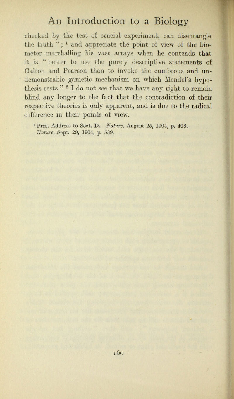 An Introduction to a Biology checked by the test of crucial experiment, can disentangle the truth  ; 1 and appreciate the point of view of the bio- meter marshalling his vast arrays when he contends that it is  better to use the purely descriptive statements of Galton and Pearson than to invoke the cumbrous and un- demonstrable gametic mechanism on which Mendel's hypo¬ thesis rests. 2 I do not see that we have any right to remain blind any longer to the fact that the contradiction of their respective theories is only apparent, and is due to the radical difference in their points of view. 1 Pres. Address to Sect. D. Nature, August 25, 1904, p. 408. Nature, Sept. 29, 1904, p. 539. iGij