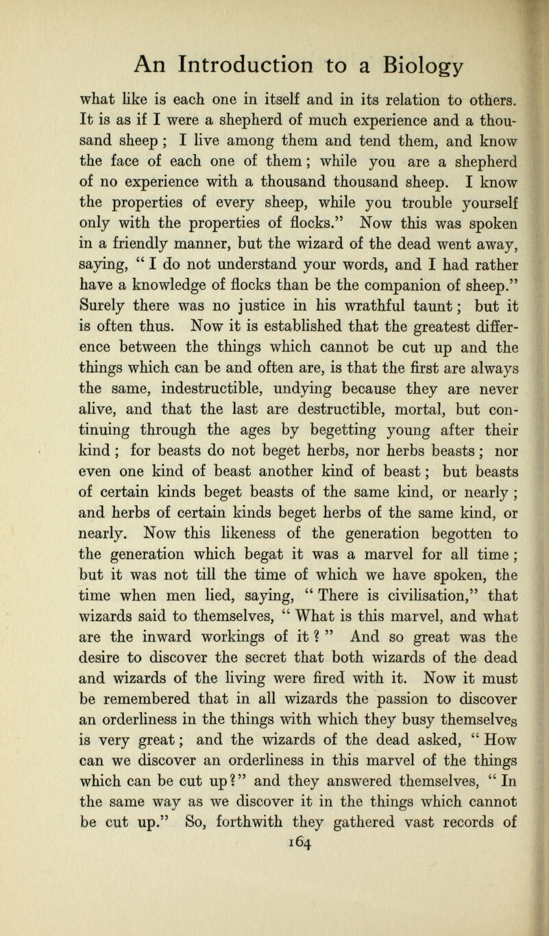 An Introduction to a Biology what like is each one in itself and in its relation to others. It is as if I were a shepherd of much experience and a thou¬ sand sheep; I live among them and tend them, and know ' the face of each one of them ; while you are a shepherd of no experience with a thousand thousand sheep. I know the properties of every sheep, while you trouble yourself only with the properties of flocks. Now this was spoken in a friendly manner, but the wizard of the dead went away, saying,  I do not understand your words, and I had rather have a knowledge of flocks than be the companion of sheep. Surely there was no justice in his wrathful taunt ; but it is often thus. Now it is established that the greatest differ¬ ence between the things which cannot be cut up and the things which can be and often are, is that the first are always the same, indestructible, undying because they are never alive, and that the last are destructible, mortal, but con- ^ tinuing through the ages by begetting young after their kind ; for beasts do not beget herbs, nor herbs beasts ; nor even one kind of beast another kind of beast ; but beasts of certain kinds beget beasts of the same kind, or nearly ; and herbs of certain kinds beget herbs of the same kind, or nearly. Now this likeness of the generation begotten to the generation which begat it was a marvel for all time ; but it was not till the time of which we have spoken, the time when men lied, saying,  There is civihsation, that wizards said to themselves,  What is this marvel, and what are the inward workings of it ?  And so great was the desire to discover the secret that both wizards of the dead J and wizards of the living were fired with it. Now it must be remembered that in all wizards the passion to discover an orderliness in the things with which they busy themselves is very great ; and the wizards of the dead asked,  How can we discover an orderliness in this marvel of the things which can be cut up? and they answered themselves, In | the same way as we discover it in the things which cannot be cut up. So, forthwith they gathered vast records of 164