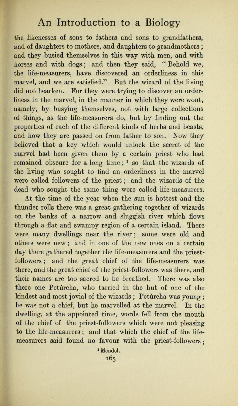 An Introduction to a Biology the likenesses of sons to fathers and sons to grandfathers, and of daughters to mothers, and daughters to grandmothers ; and they busied themselves in this way with men, and with horses and with dogs ; and then they said,  Behold we, the life-measurers, have discovered an orderhness in this marvel, and we are satisfied. But the wizard of the Hving did not hearken. For they were trying to discover an order¬ liness in the marvel, in the manner in which they were wont, namely, by busying themselves, not with large collections of things, as the life-measurers do, but by finding out the properties of each of the different kinds of herbs and beasts, and how they are passed on from father to son. Now they believed that a key which would unlock the secret of the marvel had been given them by a certain priest who had remained obscure for a long time ; ^ so that the wizards of the living who sought to find an orderliness in the marvel were called followers of the priest ; and the wizards of the dead who sought the same thing were called life-measurers. At the time of the year when the sun is hottest and the thunder rolls there was a great gathering together of wizards on the banks of a narrow and sluggish river which flows through a flat and swampy region of a certain island. There were many dwelHngs near the river ; some were old and others were new ; and in one of the new ones on a certain day there gathered together the life-measurers and the priest- followers ; and the great chief of the life-measurers was there, and the great chief of the priest-followers was there, and their names are too sacred to be breathed. There was also there one Petúrcha, who tarried in the hut of one of the kindest and most jovial of the wizards ; Petúrcha was young ; he was not a chief, but he marvelled at the marvel. In the dwelling, at the appointed time, words fell from the mouth of the chief of the priest-followers which were not pleasing to the life-measurers ; and that which the chief of the life- measurers said found no favour with the priest-followers ; ^ Mendel. 165