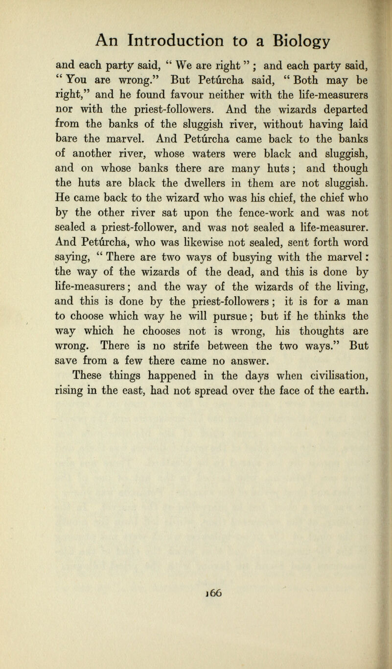 An Introduction to a Biology and each party said, We are right  ; and each party said,  You are wrong. But Petúrcha said,  Both may be right, and he found favour neither with the life-measurers nor with the priest-followers. And the wizards departed from the banks of the sluggish river, without having laid bare the marvel. And Petúrcha came back to the banks of another river, whose waters were black and sluggish, and on whose banks there are many huts ; and though the huts are black the dwellers in them are not sluggish. He came back to the wizard who was his chief, the chief who by the other river sat upon the fence-work and was not sealed a priest-follower, and was not sealed a Hfe-measurer. And Petúrcha, who was likewise not sealed, sent forth word saying,  There are two ways of busying with the marvel : . the way of the wizards of the dead, and this is done by life-measurers ; and the way of the wizards of the living, and this is done by the priest-followers ; it is for a man to choose which way he will pursue ; but if he thinks the way which he chooses not is wrong, his thoughts are wrong. There is no strife between the two ways. But save from a few there came no answer. These things happened in the days when civiUsation, ^ rising in the east, had not spread over the face of the earth. ; J 66