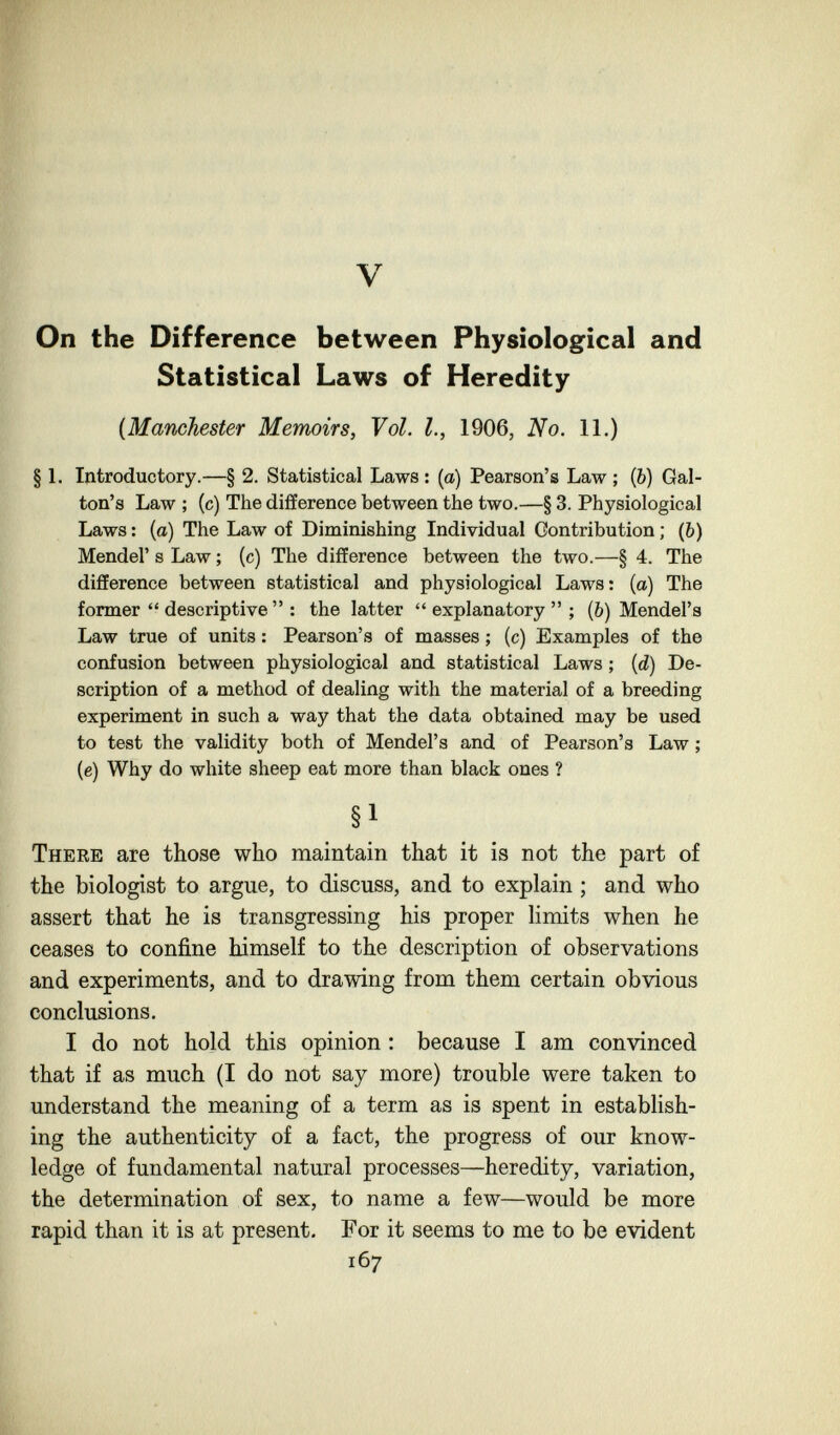 V On the Difference between Physiological and Statistical Laws of Heredity {Mamhester Memoirs, Vol. I., 1906, No. 11.) § 1. Introductory.—§ 2. Statistical Laws : (a) Pearson's Law ; (b) Gal- ton's Law ; (c) The difference between the two.—§ 3. Physiological Laws : (o) The Law of Diminishing Individual Contribution ; (b) Mendel' s Law ; (c) The difference between the two.—§ 4. The difference between statistical and physiological Laws; (a) The former  descriptive  : the latter  explanatory  ; (&) Mendel's Law true of units : Pearson's of masses ; (c) Examples of the confusion between physiological and statistical Laws ; {d) De¬ scription of a method of dealing with the material of a breeding experiment in such a way that the data obtained may be used to test the validity both of Mendel's and of Pearson's Law ; (e) Why do white sheep eat more than black ones ? §1 There are those who maintain that it is not the part of the biologist to argue, to discuss, and to explain ; and who assert that he is transgressing his proper limits when he ceases to confine himself to the description of observations and experiments, and to drawing from them certain obvious conclusions. I do not hold this opinion : because I am convinced that if as much (I do not say more) trouble were taken to understand the meaning of a term as is spent in establish¬ ing the authenticity of a fact, the progress of our know¬ ledge of fundamental natural processes—heredity, variation, the determination of sex, to name a few—would be more rapid than it is at present. For it seems to me to be evident