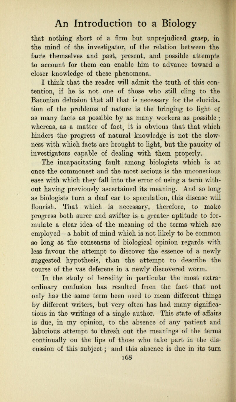 An introduction to a Biology that nothing short of a firm but unprejudiced grasp, in the mind of the investigator, of the relation between the facts themselves and past, present, and possible attempts to account for them can enable him to advance toward a closer knowledge of these phenomena. I think that the reader will admit the truth of this con¬ tention, if he is not one of those who still cling to the Baconian delusion that all that is necessary for the elucida¬ tion of the problems of nature is the bringing to light of as many facts as possible by as many workers as possible ; whereas, as a matter of fact, it is obvious that that which hinders the progress of natural knowledge is not the slow¬ ness with which facts are brought to light, but the paucity of investigators capable of dealing with them properly. The incapacitating fault among biologists which is at once the commonest and the most serious is the unconscious ease with which they fall into the error of using a term with¬ out having previously ascertained its meaning. And so long as biologists turn a deaf ear to speculation, this disease will flourish. That which is necessary, therefore, to make progress both surer and swifter is a greater aptitude to for¬ mulate a clear idea of the meaning of the terms which are employed—a habit of mind which is not likely to be common so long as the consensus of biological opinion regards with less favour the attempt to discover the essence of a newly suggested hypothesis, than the attempt to describe the course of the vas deferens in a newly discovered worm. In the study of heredity in particular the most extra¬ ordinary confusion has resulted from the fact that not only has the same term been used to mean difíerent things by different writers, but very often has had many significa¬ tions in the writings of a single author. This state of affairs is due, in my opinion, to the absence of any patient and laborious attempt to thresh out the meanings of the terms continually on the lips of those who take part in the dis¬ cussion of this subject ; and this absence is due in its turn 168