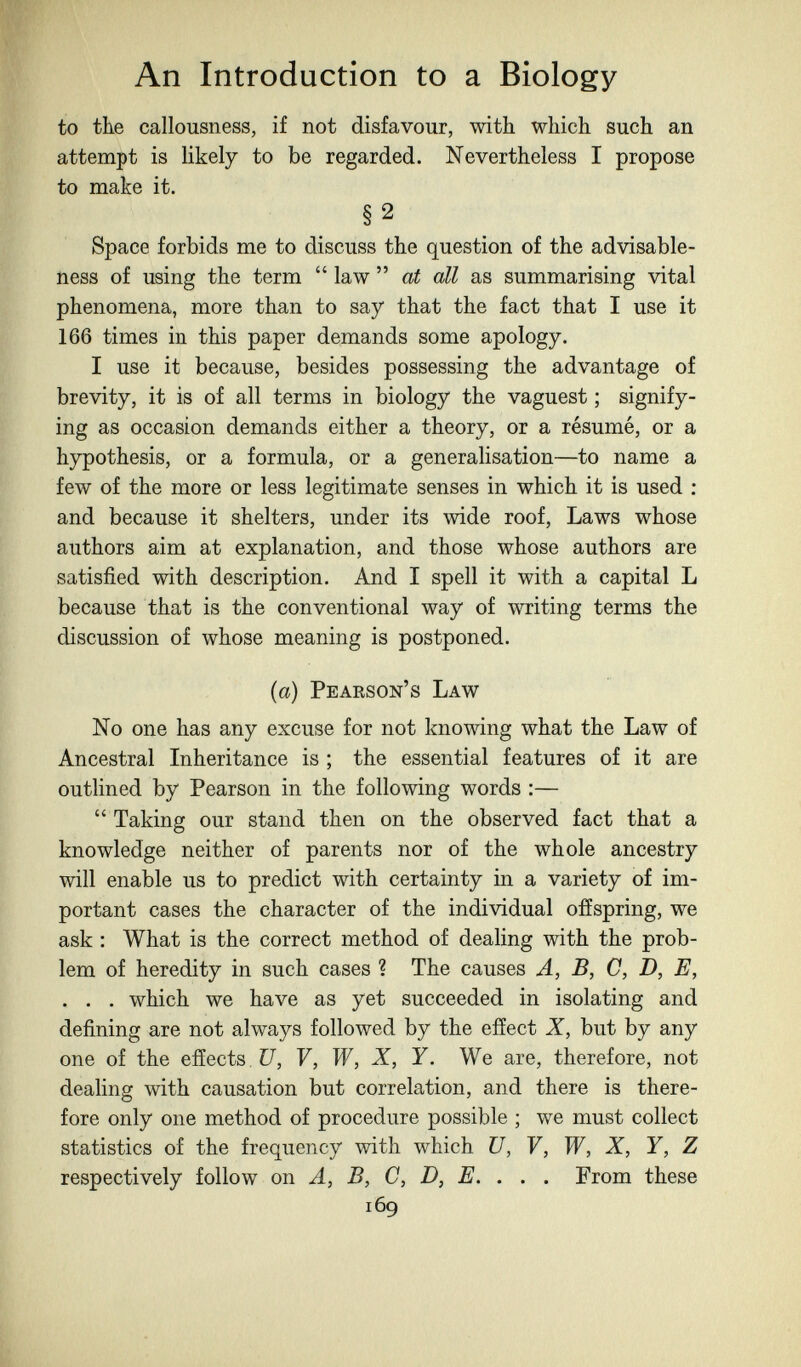 An Introduction to a Biology to the callousness, if not disfavour, with which such an attempt is likely to be regarded. Nevertheless I propose to make it. §2 Space forbids me to discuss the question of the advisable- ness of using the term  law  at all as summarising vital phenomena, more than to say that the fact that I use it 166 times in this paper demands some apology. I use it because, besides possessing the advantage of brevity, it is of all terms in biology the vaguest ; signify¬ ing as occasion demands either a theory, or a résumé, or a hypothesis, or a formula, or a generalisation—to name a few of the more or less legitimate senses in which it is used ; and because it shelters, under its wide roof. Laws whose authors aim at explanation, and those whose authors are satisfied with description. And I spell it with a capital L because that is the conventional way of writing terms the discussion of whose meaning is postponed. (a) Pearson's Law No one has any excuse for not knowing what the Law of Ancestral Inheritance is ; the essential features of it are outlined by Pearson in the following words :—  Taking our stand then on the observed fact that a knowledge neither of parents nor of the whole ancestry will enable us to predict with certainty in a variety of im¬ portant cases the character of the individual offspring, we ask : What is the correct method of dealing with the prob¬ lem of heredity in such cases ? The causes A, B, C, D, E, . . . which we have as yet succeeded in isolating and defining are not always followed by the effect X, but by any one of the effects Í7, F, W, X, Y. We are, therefore, not dealing with causation but correlation, and there is there¬ fore only one method of procedure possible ; we must collect statistics of the frequency with which U, V, W, X, Y, Z respectively follow on A, B, C, D, E. . . . From these 169