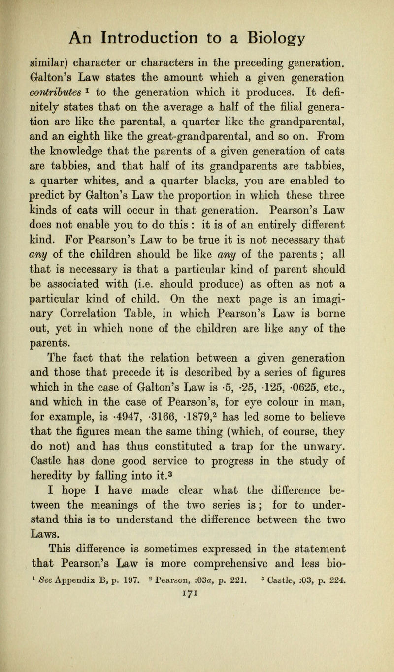 An Introduction to a Biology similar) character or characters in the preceding generation. Galton's Law states the amount which a given generation contributes I to the generation which it produces. It defi¬ nitely states that on the average a half of the filial genera¬ tion are like the parental, a quarter like the grandparental, and an eighth like the great-grandparental, and so on. From the knowledge that the parents of a given generation of cats are tabbies, and that half of its grandparents are tabbies, a quarter whites, and a quarter blacks, you are enabled to predict by Galton's Law the proportion in which these three kinds of cats will occur in that generation. Pearson's Law does not enable you to do this : it is of an entirely different kind. For Pearson's Law to be true it is not necessary that any of the children should be like any of the parents ; all that is necessary is that a particular kind of parent should be associated with (i.e. should produce) as often as not a particular kind of child. On the next page is an imagi¬ nary Correlation Table, in which Pearson's Law is borne out, yet in which none of the children are like any of the parents. The fact that the relation between a given generation and those that precede it is described by a series of figures which in the case of Galton's Law is -5, -25, -125, -0625, etc., and which in the case of Pearson's, for eye colour in man, for example, is -4947, -3166, -1879,2 has led some to believe that the figures mean the same thing (which, of course, they do not) and has thus constituted a trap for the unwary. Castle has done good service to progress in the study of heredity by falling into it.3 I hope I have made clear what the difference be¬ tween the meanings of the two series is ; for to imder- stand this is to understand the difference between the two Laws. This difference is sometimes expressed in the statement that Pearson's Law is more comprehensive and less bio- ^ See Appendix B, p. 197. ® Pearson, :03a, p. 221. ^ Castle, :03, p. 224. 171