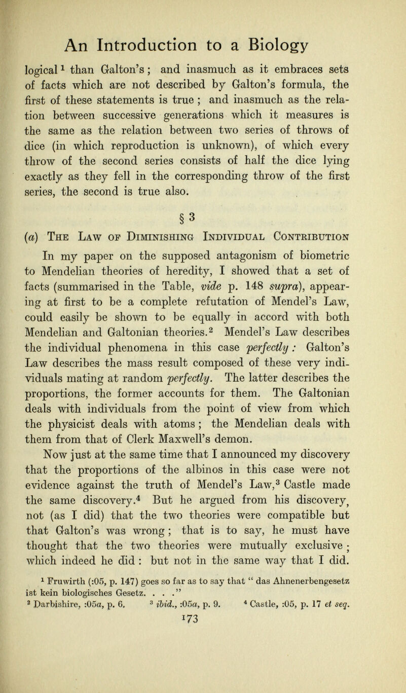 An Introduction to a Biology logical ^ than Galton's ; and inasmuch as it embraces sets of facts which are not described by Galton's formula, the first of these statements is true ; and inasmuch as the rela¬ tion between successive generations which it measures is the same as the relation between two series of throws of dice (in which reproduction is unknown), of which every throw of the second series consists of half the dice lying exactly as they fell in the corresponding throw of the first series, the second is true also. §3 {a) The Law of Diminishing Individual Contribution In my paper on the supposed antagonism of biometrie to Mendelian theories of heredity, I showed that a set of facts (summarised in the Table, vide p. 148 swpra), appear¬ ing at first to be a complete refutation of Mendel's Law, could easily be shown to be equally in accord with both Mendelian and Galtonian theories. ^ Mendel's Law describes the individual phenomena in this case perfectly : Galton's Law describes the mass result composed of these very indi¬ viduals mating at random 'perfectly. The latter describes the proportions, the former accounts for them. The Galtonian deals with individuals from the point of view from which the physicist deals with atoms ; the Mendelian deals with them from that of Clerk Maxwell's demon. Now just at the same time that I announced my discovery that the proportions of the albinos in this case were not evidence against the truth of Mendel's Law,^ Castle made the same discovery.'* But he argued from his discovery^ not (as I did) that the two theories were compatible but that Galton's was wrong ; that is to say, he must have thought that the two theories were mutually exclusive ; which indeed he did : but not in the same way that I did. ^ Fruwirth (:05, p. 147) goes so far as to say that  das Ahnenerbengesetz ist kein biologisches Gesetz. . . ® Darbishire, :05a, p. 6, ® ibid., :05a, p. 9. * Castle, :05, p. 17 ei seq. m