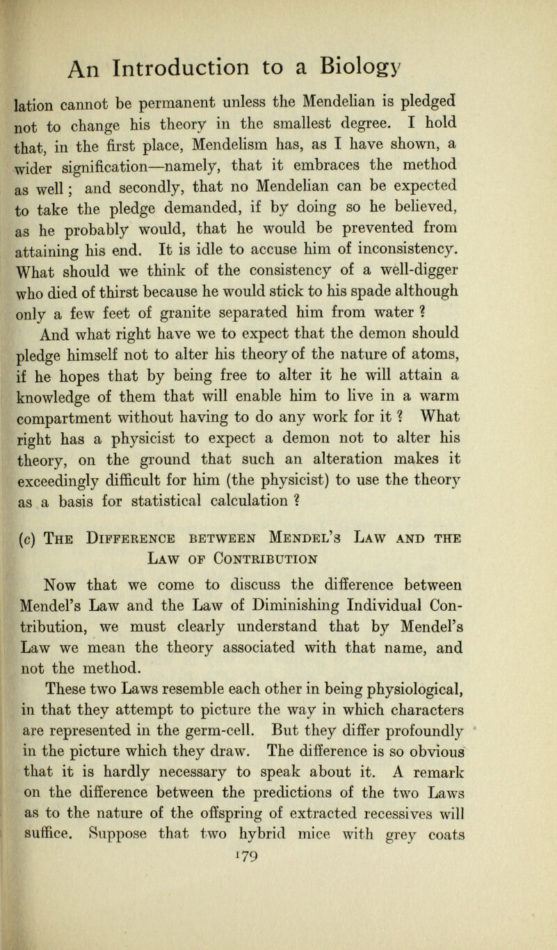 An Introduction to a Biology lation cannot be permanent unless the Mendelian is pledged not to change his theory in the smallest degree. I hold that, in the first place, Mendelism has, as I have shown, a wider signification—namely, that it embraces the method as well ; and secondly, that no Mendelian can be expected to take the pledge demanded, if by doing so he believed, as he probably would, that he would be prevented from attaining his end. It is idle to accuse him of inconsistency. What should we think of the consistency of a well-digger who died of thirst because he would stick to his spade although only a few feet of granite separated him from water ? And what right have we to expect that the demon should pledge himself not to alter his theory of the nature of atoms, if he hopes that by being free to alter it he will attain a knowledge of them that will enable him to live in a warm compartment without having to do any work for it ? What right has a physicist to expect a demon not to alter his theory, on the ground that such an alteration makes it exceedingly difficult for him (the physicist) to use the theory as a basis for statistical calculation ? (c) The Difference between Mendel's Law and the Law of Contribution Now that we come to discuss the difference between Mendel's Law and the Law of Diminishing Individual Con¬ tribution, we must clearly understand that by Mendel's Law we mean the theory associated with that name, and not the method. These two Laws resemble each other in being physiological, in that they attempt to picture the way in which characters are represented in the germ-cell. But they differ profoundly ' in the picture which they draw. The difference is so obvious^ that it is hardly necessary to speak about it. A remark on the difference between the predictions of the two Laws ; as to the nature of the offspring of extracted récessives will I suffice. Suppose that two hybrid mice with grey coats 179