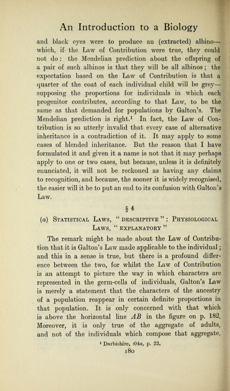An Introduction to a Biology and black eyes were to produce an (extracted) albino—• which, if^ the Law of Contribution were true, they could not do : the Mendelian prediction about the offspring of a pair of such albinos is that they will be all albinos ; the expectation based on the Law of Contribution is that a quarter of the coat of each individual child will be grey— supposing the proportions for individuals in which each progenitor contributes, according to that Law, to be the same as that demanded for populations by Galton's. The Mendelian prediction is right.^ In fact, the Law of Con¬ tribution is so utterly invalid that every case of alternative inheritance is a contradiction of it. It may apply to some cases of blended inheritance. But the reason that I have formulated it and given it a name is not that it may perhaps apply to one or two cases, but because, unless it is definitely enunciated, it will not be reckoned as having any claims to recognition, and because, the sooner it is widely recognised, the easier will it be to put an end to its confusion with Galton's Law. §4 {a) Statistical Laws,  descriptive  : Physiological Laws,  explanatory  The remark might be made about the Law of Contribu¬ tion that it is Galton's Law made appUcable to the individual ; and this in a sense is true, but there is a profound differ¬ ence between the two, for whilst the Law of Contribution is an attempt to picture the way in which characters are represented in the germ-cells of individuals, Galton's Law is merely a statement that the characters of the ancestry of a population reappear in certain definite proportions in that population. It is only concerned with that which is above the horizontal line AB in the figure on p. 182. Moreover, it is only true of the aggregate of adults, and not of the individuals which compose that aggi-egate. 1 Darbishire, :04a, p. 23. i8o
