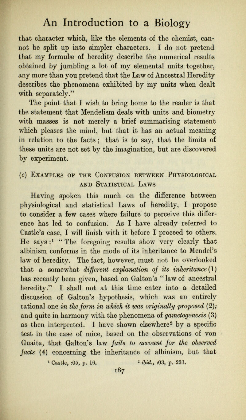 An Introduction to a Biology that character which, like the elements of the chemist, can¬ not be split up into simpler characters. I do not pretend that my formulae of heredity describe the numerical results obtained by jumbling a lot of my elemental units together, any more than you pretend that the Law of Ancestral Heredity describes the phenomena exhibited by my units when dealt with separately. The point that I wish to bring home to the reader is that the statement that Mendelism deals with units and biometry with masses is not merely a brief summarising statement which pleases the mind, but that it has an actual meaning in relation to the facts ; that is to say, that the limits of these units are not set by the imagination, but are discovered by experiment. (c) Examples of the Confusion between Physiological and Statistical Laws Having spoken this much on the difference between physiological and statistical Laws of heredity, I propose to consider a few cases where failure to perceive this differ¬ ence has led to confusion. As I have already referred to Castle's case, I will finish with it before I proceed to others. He says  The foregoing results show very clearly that albinism conforms in the mode of its inheritance to Mendel's law of heredity. The fact, however, must not be overlooked that a somewhat different ex'planation of its inheritance {\) has recently been given, based on Galton's  law of ancestral heredity. I shall not at this time enter into a detailed discussion of Galton's hypothesis, which was an entirely rational one in the form in which it was originally proposed (2),- and quite in harmony with the phenomena of gametogenesis (3) as then interpreted. I have shown elsewhere ^ by a specific test in the case of mice, based on the observations of von ' Guaita, that Galton's law fails to account for the observed facts (4) concerning the inheritance of albinism, but that ^ Castle, :05, p. 16. ^ ibid., :03, p. 231. 187