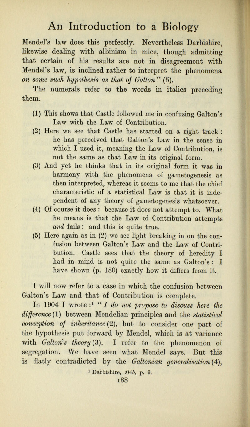 An Introduction to a Biology Mendel's law does this perfectly. Nevertheless Darbishire, likewise dealing with albinism in mice, though admitting that certain of his results are not in disagreement with Mendel's law, is inclined rather to interpret the phenomena on some such hypothesis as that of Galton  (5). The numerals refer to the words in italics preceding them. (1) This shows that Castle followed me in confusing Galton's Law with the Law of Contribution. (2) Here we see that Castle has started on a right track : he has perceived that Galton's Law in the sense in which I used it, meaning the Law of Contribution, is not the same as that Law in its original form. (3) And yet he thinks that in its original form it was in harmony with the phenomena of gametogenesis as then interpreted, whereas it seems to me that the chief characteristic of a statistical Law is that it is inde¬ pendent of any theory of gametogenesis whatsoever. (4) Of course it does : because it does not attempt to. What he means is that the Law of Contribution attempts and fails : and this is quite true. (5) Here again as in (2) we see light breaking in on the con¬ fusion between Galton's Law and the Law of Contri¬ bution. Castle sees that the theory of heredity I had in mind is not quite the same as Galton's : I have shown (p. 180) exactly how it differs from it. I will now refer to a case in which the confusion between Galton's Law and that of Contribution is complete. In 1904 I wrote  / do not propose to discuss here the difference {\) between Mendelian principles and the statistical conception of inheritance (2), but to consider one part of the hypothesis put forward by Mendel, which is at variance with Galton''s theory (3). I refer to the phenomenon of segregation. We have seen what Mendel says. But this is flatly contradicted by the Galtonian generalisation {4), ^ Darbishire, :04ò, p. 9. 188