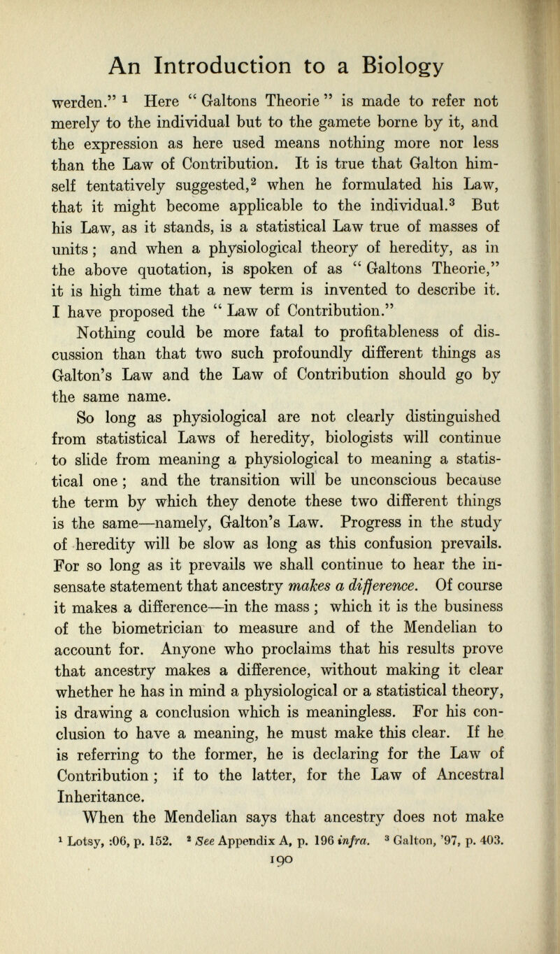 An Introduction to a Biology werden. ^ Here  Galtons Theorie  is made to refer not merely to the individual but to the gamete borne by it, and the expression as here used means nothing more nor less than the Law of Contribution. It is true that Galton him¬ self tentatively suggested,^ when he formulated his Law, that it might become applicable to the individual.^ But his Law, as it stands, is a statistical Law true of masses of units ; and when a physiological theory of heredity, as in the above quotation, is spoken of as  Galtons Theorie, it is high time that a new term is invented to describe it. I have proposed the  Law of Contribution. Nothing could be more fatal to profitableness of dis¬ cussion than that two such profoundly different things as Galton's Law and the Law of Contribution should go by the same name. So long as physiological are not clearly distinguished from statistical Laws of heredity, biologists will continue to slide from meaning a physiological to meaning a statis¬ tical one ; and the transition will be unconscious because the term by which they denote these two different things is the same—namely, Galton's Law. Progress in the study of heredity will be slow as long as this confusion prevails. For so long as it prevails we shall continue to hear the in¬ sensate statement that ancestry makes a difference. Of course it makes a difference—in the mass ; which it is the business of the biometrician to measure and of the Mendelian to account for. Anyone who proclaims that his results prove that ancestry makes a difference, without making it clear whether he has in mind a physiological or a statistical theory, is drawing a conclusion which is meaningless. For his con¬ clusion to have a meaning, he must make this clear. If he is referring to the former, he is declaring for the Law of Contribution ; if to the latter, for the Law of Ancestral Inheritance. When the Mendelian says that ancestry does not make ^ Lotsy, :06, p. 152. * See Appendix A, p. 196 infra. ® Gallon, '97, p. 403. 190