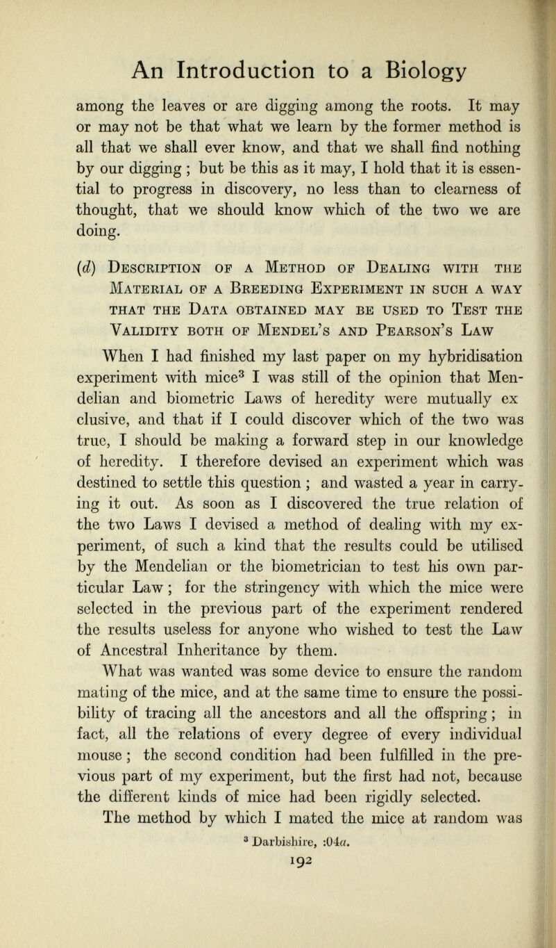 An Introduction to a Biology among the leaves or are digging among the roots. It may or may not be that what we learn by the former method is all that we shall ever know, and that we shall find nothing by our digging ; but be this as it may, I hold that it is essen¬ tial to progress in discovery, no less than to clearness of thought, that we should know which of the two we are doing. {d) Description of a Method op Dealing with the Material of a Breeding Experiment in such a way that the Data obtained may be used to Test the Validity both of Mendel's and Pearson's Law When I had finished my last paper on my hybridisation experiment with mice^ I was still of the opinion that Men- delian and biometrie Laws of heredity were mutually ex elusive, and that if I could discover which of the two was true, I should be making a forward step in our knowledge of heredity. I therefore devised an experiment which was destined to settle this question ; and wasted a year in carry¬ ing it out. As soon as I discovered the true relation of the two Laws I devised a method of dealing with my ex¬ periment, of such a kind that the results could be utilised by the Mendelian or the biometrician to test his own par¬ ticular Law ; for the stringency with which the mice were selected in the pre\dous part of the experiment rendered the results useless for anyone who wished to test the Law of Ancestral Inheritance by them. What was wanted was some device to ensure the random mating of the mice, and at the same time to ensure the possi- bihty of tracing all the ancestors and all the offspring ; in fact, all the relations of every degree of every individual mouse ; the second condition had been fulfilled in the pre¬ vious part of my experiment, but the first had not, because the difEerent kinds of mice had been rigidly selected. The method by which I mated the mice at random was ® Darbishire, :Ü4«. 192