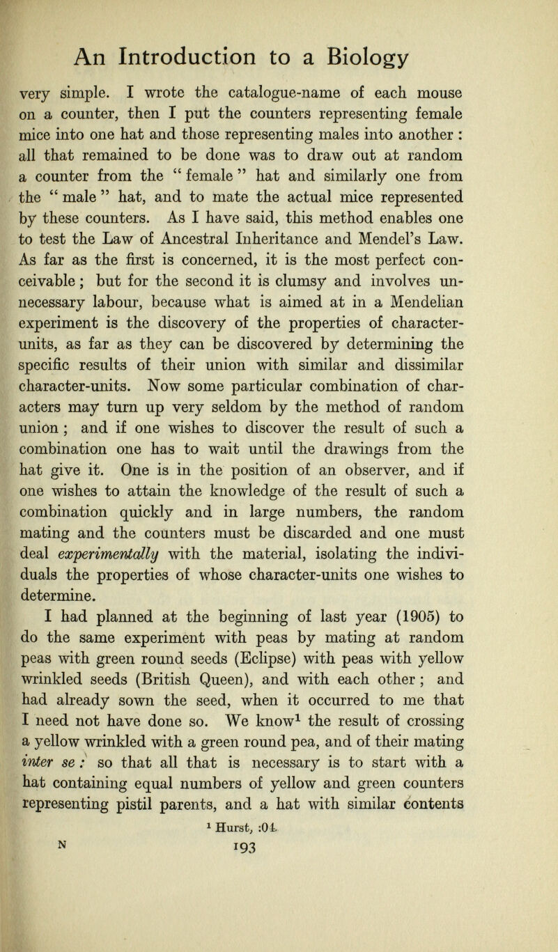 An Introduction to a Biology very simple. I wrote the catalogue-name of each mouse on a counter, then I put the counters representing female mice into one hat and those representing males into another : all that remained to be done was to draw out at random a counter from the  female  hat and similarly one from the  male  hat, and to mate the actual mice represented by these counters. As I have said, this method enables one to test the Law of Ancestral Inheritance and Mendel's Law. As far as the first is concerned, it is the most perfect con¬ ceivable ; but for the second it is clumsy and involves un¬ necessary labour, because what is aimed at in a Mendelian experiment is the discovery of the properties of character- units, as far as they can be discovered by determining the specific results of their union with similar and dissimilar character-units. Now some particular combination of char¬ acters may turn up very seldom by the method of random union ; and if one wishes to discover the result of such a combination one has to wait until the drawings from the hat give it. One is in the position of an observer, and if one wishes to attain the knowledge of the result of such a combination quickly and in large numbers, the random mating and the counters must be discarded and one must deal experimentally with the material, isolating the indivi¬ duals the properties of whose character-units one wishes to determine. I had planned at the beginning of last year (1905) to do the same experiment with peas by mating at random peas with green round seeds (Eclipse) with peas with yellow wrinkled seeds (British Queen), and with each other ; and had already sown the seed, when it occurred to me that I need not have done so. We know^ the result of crossing a yellow wrinkled with a green round pea, and of their mating inier se : so that all that is necessary is to start with a hat containing equal numbers of yellow and green counters representing pistil parents, and a hat with similar contents ^ Hurstj :0i. N 193