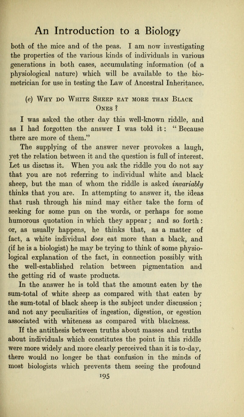 An Introduction to a Biology both of the mice and of the peas. I am now investigating the properties of the various kinds of individuals in various generations in both cases, accumulating information (of a physiological nature) which will be available to the bio- metrician for use in testing the Law of Ancestral Inheritance. (e) Why do White Sheep eat more than Black Ones ? I was asked the other day this well-known riddle, and as I had forgotten the answer I was told it :  Because there are more of them. The supplying of the answer never provokes a laugh, yet the relation between it and the question is full of interest. Let us discuss it. When you ask the riddle you do not say that you are not referring to individual white and black sheep, but the man of whom the riddle is asked invariably thinks that you are. In attempting to answer it, the ideas that rush through his mind may either take the form of seeking for some pun on the words, or perhaps for some humorous quotation in which they appear ; and so forth : or, as usually happens, he thinks that, as a matter of fact, a white individual does eat more than a black, and (if he is a biologist) he may be trying to think of some physio¬ logical explanation of the fact, in connection possibly with the well-established relation between pigmentation and the getting rid of waste products. In the answer he is told that the amount eaten by the sum-total of white sheep as compared with that eaten by the sum-total of black sheep is the subject under discussion ; and not any pecuHarities of ingestion, digestion, or egestion associated with whiteness as compared with blackness. If the antithesis between truths about masses and truths about individuals which constitutes the point in this riddle were more widely and more clearly perceived than it is to-day, there would no longer be that confusion in the minds of most biologists which prevents them seeing the profound 195