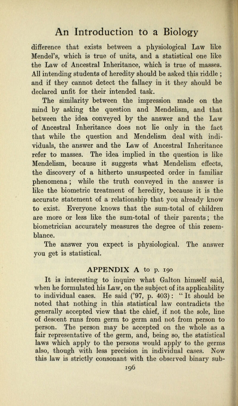 An Introduction to a Biology difference that exists between a physiological Law like Mendel's, which is true of units, and a statistical one like the Law of Ancestral Inheritance, which is true of masses. All intending students of heredity should be asked this riddle ; and if they cannot detect the fallacy in it they should be declared unfit for their intended task. The similarity between the impression made on the mind by asking the question and Mendelism, and that between the idea conveyed by the answer and the Law of Ancestral Inheritance does not lie only in the fact that while the question and Mendelism deal with indi¬ viduals, the answer and the Law of Ancestral Inheritance refer to masses. The idea implied in the question is like Mendelism, because it suggests what Mendelism effects, the discovery of a hitherto unsuspected order in familiar phenomena ; while the truth conveyed in the answer is like the biometrie treatment of heredity, because it is the accurate statement of a relationship that you already know to exist. Everyone knows that the sum-total of children are more or less like the sum-total of their parents; the biometrician accurately measures the degree of this resem¬ blance. The answer you expect is physiological. The answer you get is statistical. APPENDIX A to p. 190 It is interesting to inquire what Galton himself said, when he formulated his Law, on the subject of its applicability to individual cases. He said ('97, p. 403) :  It should be noted that nothing in this statistical law contradicts the generally accepted view that the chief, if not the sole, line of descent runs from germ to germ and not from person to person. The person may be accepted on the whole as a fair representative of the germ, and, being so, the statistical laws which apply to the persons would apply to the germs also, though with less precision in individual cases. Now this law is strictly consonant with the observed binary sub- 196