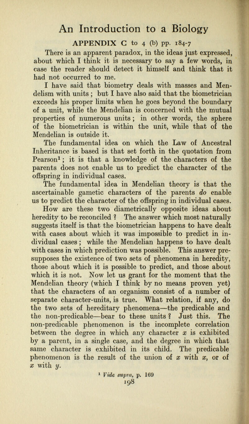 An Introduction to a Biology APPENDIX С to 4 (b) pp. 184-7 There is an apparent paradox, in the ideas just expressed, about which I think it is necessary to say a few words, in case the reader should detect it himself and think that it had not occurred to me. I have said that biometry deals with masses and Men- delism with units ; but I have also said that the biometrician exceeds his proper limits when he goes beyond the boundary of a unit, while the Mendelian is concerned with the mutual properties of numerous units ; in other words, the sphere of the biometrician is within the unit, while that of the Mendelian is outside it. The fundamental idea on which the Law of Ancestral Inheritance is based is that set forth in the quotation from Pearson^ ; it is that a knowledge of the characters of the parents does not enable us to predict the character of the offspring in individual cases. The fundamental idea in Mendelian theory is that the ascertainable gametic characters of the parents do enable us to predict the character of the offspring in individual cases. How are these two diametrically opposite ideas about heredity to be reconciled ? The answer which most naturally suggests itself is that the biometrician happens to have dealt with cases about which it was impossible to predict in in¬ dividual cases ; while the Mendelian happens to have dealt with cases in which prediction was possible. This answer pre¬ supposes the existence of two sets of phenomena in heredity, those about which it is possible to predict, and those about which it is not. Now let us grant for the moment that the Mendelian theory (which I think by no means proven yet) that the characters of an organism consist of a number of separate character-units, is true. What relation, if any, do the two sets of hereditary phenomena—the predicable and the non-predicable—bear to these units ? Just this. The non-predicable phenomenon is the incomplete correlation between the degree in which any character x is exhibited by a parent, in a single case, and the degree in which that same character is exhibited in its child. The predicable phenomenon is the result of the union of x with x, or of X with y. ^ Vide supra, p. 169 198