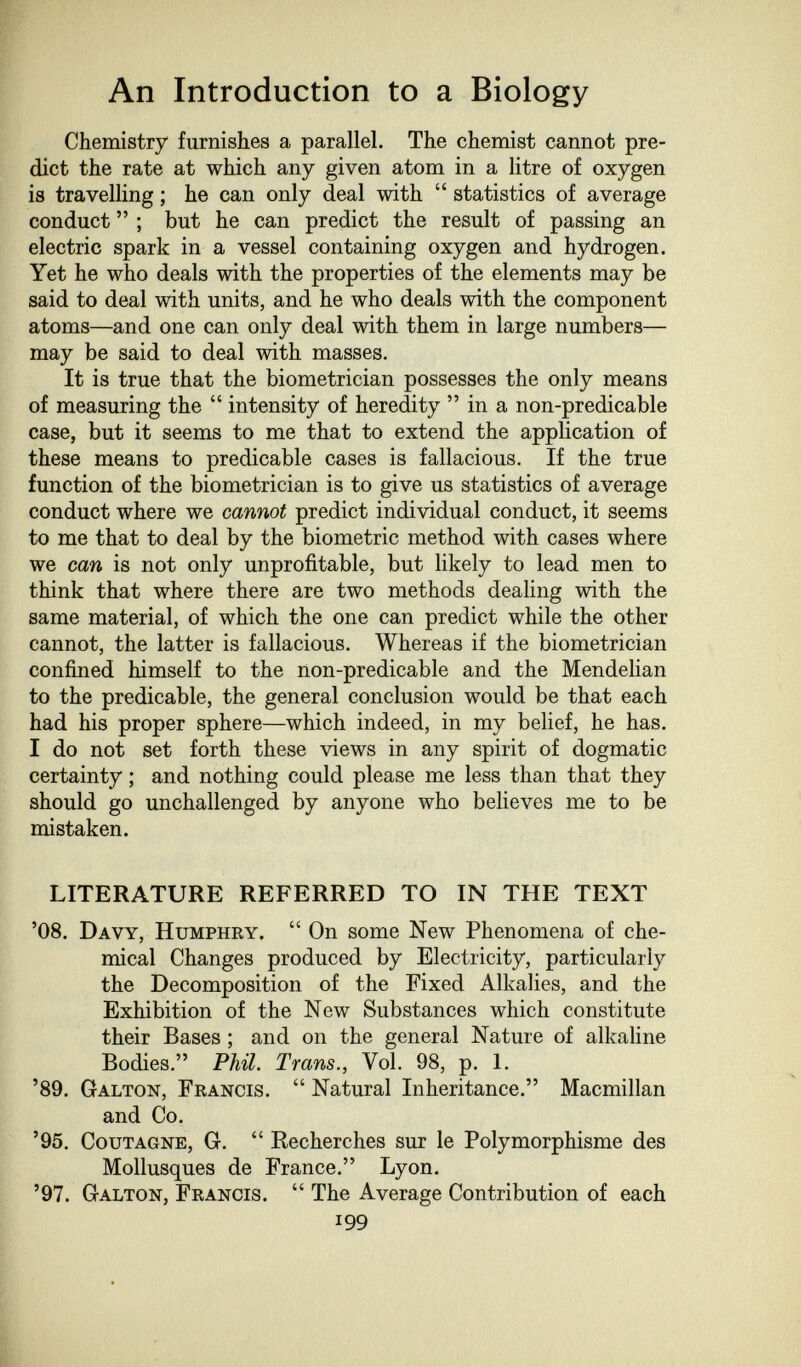 An Introduction to a Biology Chemistry furnishes a parallel. The chemist cannot pre¬ dict the rate at which any given atom in a litre of oxygen is travelling ; he can only deal with  statistics of average conduct  ; but he can predict the result of passing an electric spark in a vessel containing oxygen and hydrogen. Yet he who deals with the properties of the elements may be said to deal with units, and he who deals with the component atoms—and one can only deal with them in large numbers— may be said to deal with masses. It is true that the biometrician possesses the only means of measuring the  intensity of heredity  in a non-predicable case, but it seems to me that to extend the application of these means to predicable cases is fallacious. If the true function of the biometrician is to give us statistics of average conduct where we cannot predict individual conduct, it seems to me that to deal by the biometrie method with cases where we can is not only unprofitable, but likely to lead men to think that where there are two methods dealing with the same material, of which the one can predict while the other cannot, the latter is fallacious. Whereas if the biometrician confined himself to the non-predicable and the Mendelian to the predicable, the general conclusion would be that each had his proper sphere—which indeed, in my belief, he has. I do not set forth these views in any spirit of dogmatic certainty ; and nothing could please me less than that they should go unchallenged by anyone who believes me to be mistaken. LITERATURE REFERRED TO IN THE TEXT '08. Davy, Humphry.  On some New Phenomena of che¬ mical Changes produced by Electricity, particularly the Decomposition of the Fixed Alkalies, and the Exhibition of the New Substances which constitute their Bases ; and on the general Nature of alkaline Bodies. Phil. Trans., Vol. 98, p. 1. '89. Galton, Francis.  Natural Inheritance. Macmillan and Co. '95. CouTAGNE, G.  Recherches sur le Polymorphisme des Mollusques de France. Lyon. '97. Galton, Francis.  The Average Contribution of each 199