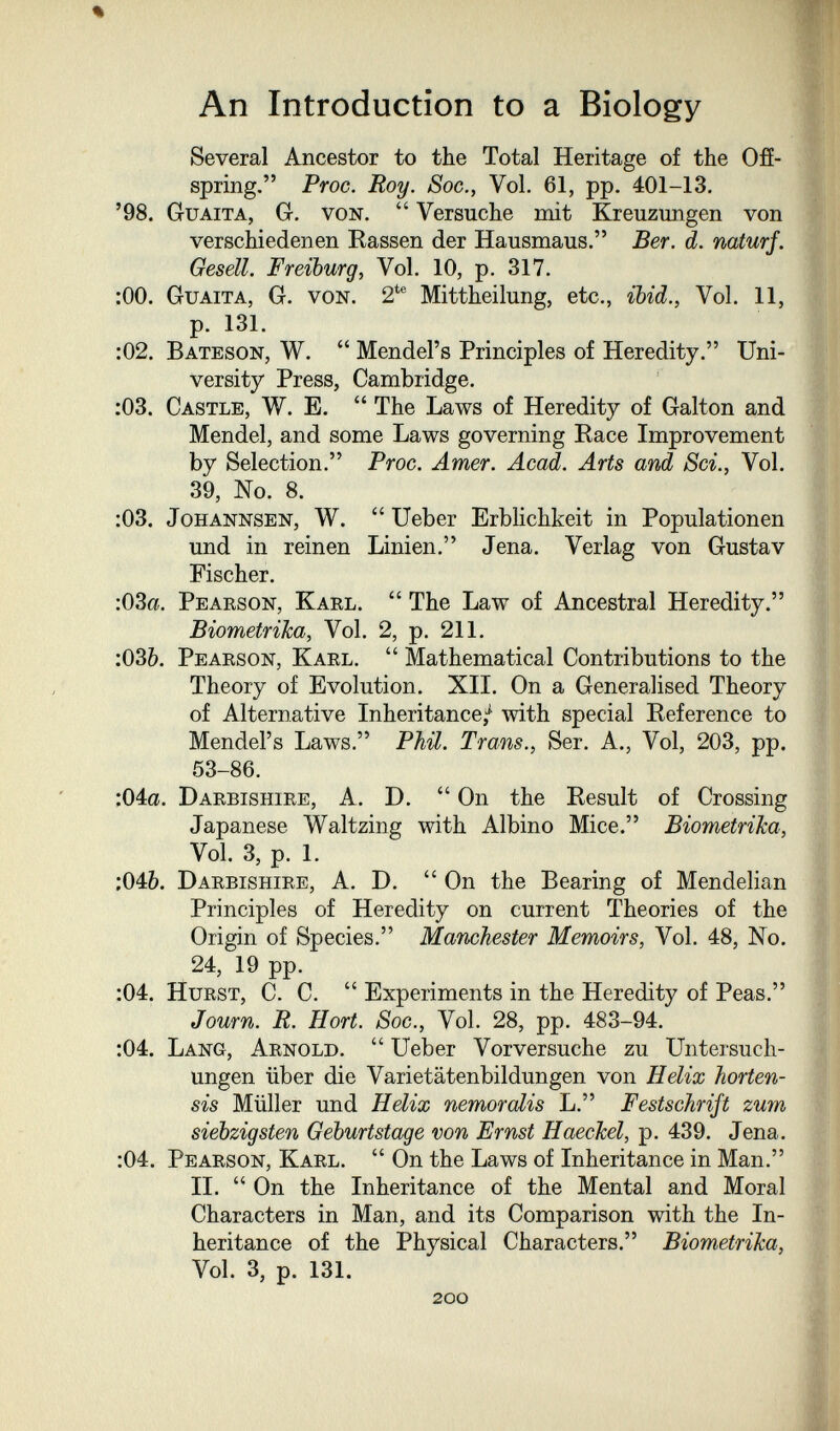 An Introduction to a Biology Several Ancestor to the Total Heritage of the Ofí- spring. Proc. Roy. Soc., Vol. 61, pp. 401-13. '98. Guaita, G. von.  Versuche mit Kreuzungen von verschiedenen Rassen der Hausmaus. Ber. d. naturf. Gesell. Freiburg, Vol. 10, p. 317. :00. Guaita, G. von. 2*® Mittheilung, etc., ibid., Vol. 11, p. 131. :02. Bateson, W.  Mendel's Principles of Heredity. Uni¬ versity Press, Cambridge. :03. Castle, W. E.  The Laws of Heredity of Galton and Mendel, and some Laws governing Race Improvement by Selection. Proc. Amer. Acad. Arts and Sci., Vol. 39, No. 8. ;03. JoHANNSEN, W.  Ueber Erblichkeit in Populationen und in reinen Linien. Jena. Verlag von Gustav Fischer. :03a. Pearson, Karl.  The Law of Ancestral Heredity. Biometrika, Vol. 2, p. 211. :036. Pearson, Karl.  Mathematical Contributions to the Theory of Evolution. XII. On a Generalised Theory of Alternative Inheritance/ with special Reference to Mendel's Laws. Phil. Trans., Ser. A., Vol, 203, pp. 53-86. :04a. Darbishire, A. D. On the Result of Crossing Japanese Waltzing with Albino Mice. Biometrika, Vol. 3, p. 1. :046. Darbishire, A. D.  On the Bearing of Mendelian Principles of Heredity on current Theories of the Origin of Species. Manchester Memoirs, Vol. 48, No. 24, 19 pp. :04. Hurst, C. C.  Experiments in the Heredity of Peas. Jown. R. Hort. Soc., Vol. 28, pp. 483-94. :04. Lang, Arnold.  Ueber Vorversuche zu Untersuch¬ ungen über die Varietätenbildungen von Helix horten- sis Müller und Helix nemorolis L. Festschrift zum siebzigsten Geburtstage von Ernst Haechel, p. 439. Jena. :04. Pearson, Karl.  On the Laws of Inheritance in Man. II. On the Inheritance of the Mental and Moral Characters in Man, and its Comparison with the In¬ heritance of the Physical Characters. Biometrika, Vol. 3, p. 131. 200