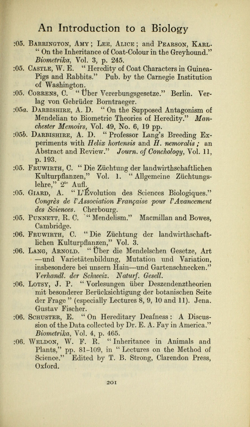 An Introduction to a Biology :05. Barrington, Amy ; Lee, Alice ; and Pearson, Karl-  On the Inheritance of Coat-Colour in the Greyhound. Biometriha, Vol. 3, p. 245. :05. Castle, W. E.  Heredity of Coat Characters in Guinea- Pigs and Babbits. Pub. by the Carnegie Institution of Washington. :05. CoRRENs, C.  Über Vererbungsgesetze. Berlin. Ver¬ lag von Gebrüder Borntraeger. :05a. Darbishire, A. D.  On the Supposed Antagonism of Mendelian to Biometrie Theories of Heredity. Man¬ chester Memoirs, Vol. 49, No. 6, 19 pp. :056. Darbishire, A. D.  Professor Lang's Breeding Ex¬ periments with Helix hortensis and H. nemoralis ; an Abstract and Review. Journ. of Conchology, Vol. 11, p. 193. ;05. Fruwirth, C.  Die Züchtung der landwirthschaftlichen Kulturpflanzen, Vol. 1.  Allgemeine Züchtungs¬ lehre, 2*® Aufl. :05. Giard, A.  L'Évolution des Sciences Biologiques. Congrès de VAssociation Française four VAvancement des Sciences. Cherbourg. :05. PuNNETT, R. C.  MendeTism. Macmillan and Bowes, Cambridge. :06. Fruwirth, C.  Die Züchtung der landwirthschaft¬ lichen Kulturpflanzen, Vol. 3. ;06. Lang, Arnold.  Über die Mendelschen Gesetze, Art —und Varietätenbildung, Mutation und Variation, insbesondere bei unsern Hain—und Gartenschnecken. Verhandl. der Schweiz. Naturf. Gesell. :06. Lotsy, J. P.  Vorlesungen über Deszendenztheorien mit besonderer Berücksichtigung der botanischen Seite der Frage  (especially Lectures 8, 9, 10 and 11). Jena. Gustav Fischer. :06. Schuster, E,  On Hereditary Deafness : A Discus¬ sion of the Data collected by Dr. E. A. Fay in America. Biometriha, Vol. 4, p. 465. ;06. Weldon, W. F. R.  Inheritance in Animals and Plants, pp. 81-109, in  Lectures on the Method of Science. Edited by T. B. Strong, Clarendon Press, Oxford. 20I