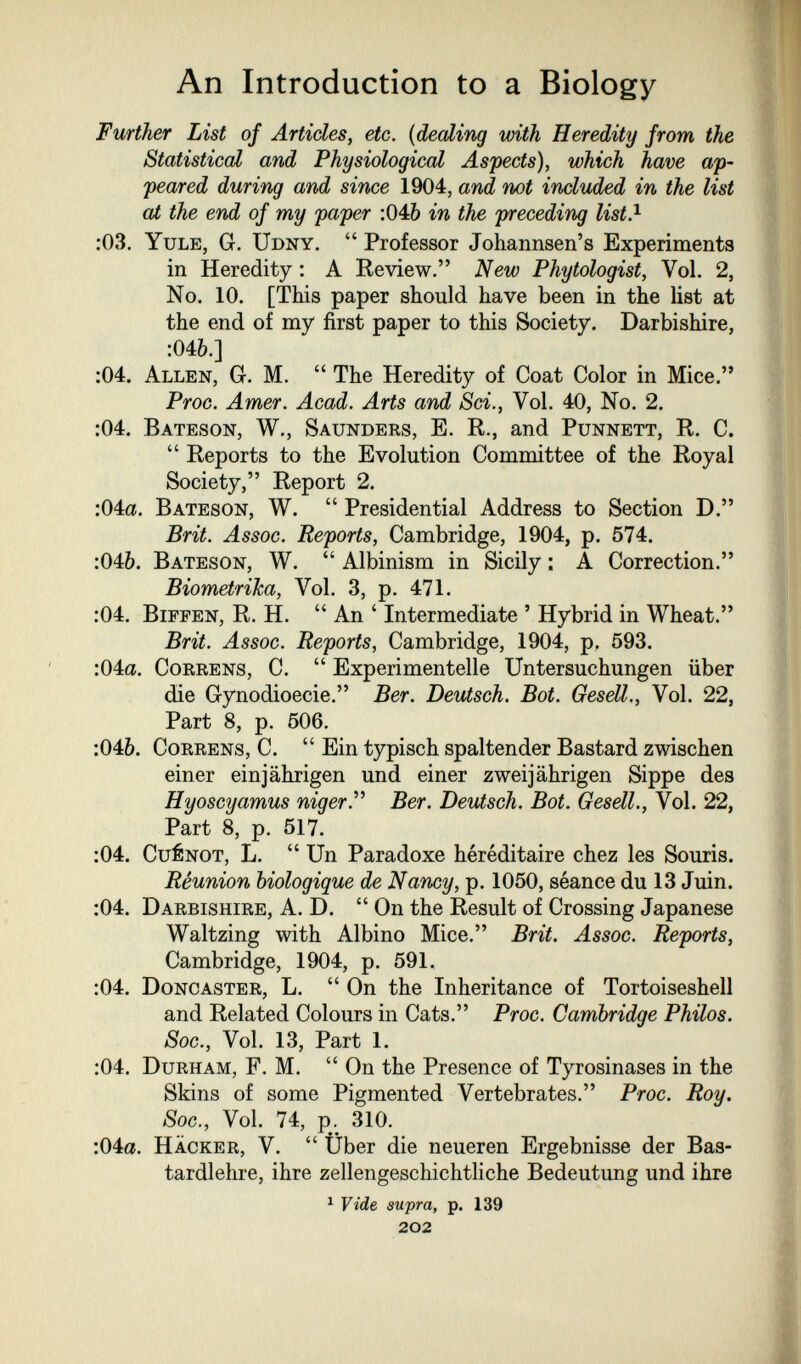 An Introduction to a Biology Further List of Articles^ etc. {dealing with Heredity from the Statistical arid Physiological Aspects), which have ap¬ peared during and since 1904, and not included in the list at the end of my paper :046 in the preceding list} :03. Yule, G. Udny.  Professor Johannsen's Experiments in Heredity : A Review. New Phytologist, Vol. 2, No. 10. [This paper should have been in the list at the end of my first paper to this Society. Darbishire, •Mb.] :04. Allen, G. M.  The Heredity of Coat Color in Mice. Proc. Amer. Acad. Arts and Sci., Vol. 40, No. 2. :04. Bateson, W., Saunders, E. R., and Punnett, R. C.  Reports to the Evolution Committee of the Royal Society, Report 2. :04a. Bateson, W.  Presidential Address to Section D. Brit. Assoc. Reports, Cambridge, 1904, p. 574. :046. Bateson, W.  Albinism in Sicily : A Correction. BiometriJca, Vol. 3, p. 471. :04, BiFFEN, R. H.  An ' Intermediate ' Hybrid in Wheat. Brit. Assoc. Reports, Cambridge, 1904, p. 593. :04a. CoRRENS, C.  Experimentelle Untersuchungen über die Gynodioecie. Ber. Deutsch. Bot. Gesdl., Vol. 22, Part 8, p. 506. :04&. CoRRENS, C.  Ein typisch spaltender Bastard zwischen einer einjährigen und einer zweijährigen Sippe des Hyoscyamus nigerP Ber. Deutsch. Bot. Gesdl., Vol. 22, Part 8, p. 517. ;04. CuéNOT, L.  Un Paradoxe héréditaire chez les Souris. Réunion biologique de Nancy, p. 1050, séance du 13 Juin. :04. Darbishire, A. D.  On the Result of Crossing Japanese Waltzing with Albino Mice. Brit. Assoc. Reports, Cambridge, 1904, p. 591. :04. Dong aster, L. On the Inheritance of Tortoiseshell and Related Colours in Cats. Proc. Cambridge Philos. Soc., Vol. 13, Part 1. :04. Durham, F. M.  On the Presence of Tyrosinases in the Skins of some Pigmented Vertebrates. Proc. Roy. Soc., Vol. 74, p. 310. :04a. Hacker, V.  Über die neueren Ergebnisse der Bas¬ tardlehre, ihre zellengeschichtliche Bedeutung und ihre ^ Vide supra, p. 139 202