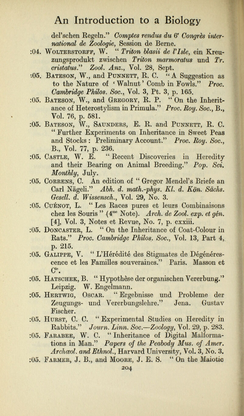 An Introduction to a Biology del'schen Eegeln. Comptes rendus du 6' Congrès irder- national de Zoologie, Session de Berne. ;04. WoLTERSTORFF, W.  Triton blasii de Vlsle, ein Kreu¬ zungsprodukt zwischen Triton marmoratus und Tr. cristatusT Zool. Anz., Vol. 28, Sept. ■•05. Bateson, W., and Punnett, R, C.  A Suggestion as to the Nature of 'Walnut' Comb in Fowls. Proc. Cambridge Philos. Soc., Vol. 3, Pt. 3, p. 165. :05. Bateson, W., and Gregory, R. P.  On the Inherit¬ ance of HeterostyHsm in Primula. Proc. Roy. Soc., В., Vol, 76, p. 581. ;05. Bateson, W., Saunders, E. R. and Punnett, R. C.  Further Experiments on Inheritance in Sweet Peas and Stocks : Preliminary Account. Proc. Roy. Soc., В., Vol. 77, p. 236. :05. Castle, W. E.  Recent Discoveries in Heredity and their Bearing on Animal Breeding. Pop. Sci. Monthly, July. :05. CoRRENS, C. An edition of  Gregor Mendel's Briefe an Carl Nägeli. Äbh. d. maih.-'phys. Kl. d. Kön. Sächs. Gesell, d. Wissensch., Vol. 29, No. 3. :05. CuÉNOT, L.  Les Races pures et leurs Combinaisons chez les Souris  (4® Note). Arch, de Zool. exp. et gén. [4], Vol. 3, Notes et Revue, No. 7, p. cxxiii. :05. Donc aster, L. On the Inheritance of Coat-Colour in Rats. Proc. Cambridge Philos. Soc., Vol. 13, Part 4,. p. 215. :05. Galippe, V.  L'Hérédité des Stigmates de Dégénéres¬ cence et les Familles souveraines. Paris. Masson et C'% ;05. Hatschek, B.  Hypothèse der organischen Vererbung. Leipzig. W. Engelmann. :05. Hertwig, Oscar.  Ergebnisse und Probleme der Zeugungs- und Vererbungslehre. Jena. Gustav Fischer. :05. Hurst, C. C.  Experimental Studies on Heredity in Rabbits. Journ. Linn. Soc.—Zoology, Vol. 29, p. 283. :05. Farabee, W. C.  Inheritance of Digital Malforma¬ tions in Man. Papers of the Peabody Mus. of Amer. Archœol. and Ethnol., Harvard University, Vol. 3, No. 3. ;05. Farmer, J. В., and Moore, J. E. S.  On the Maiotic 204