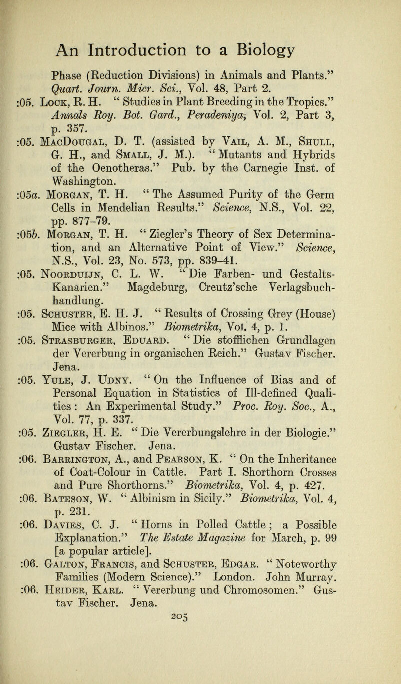 An Introduction to a Biology Phase (Keduction Divisions) in Animals and Plants. Quart. Journ. Micr, Sci., Vol. 48, Part 2. :05. Lock, R. H.  Studies in Plant Breeding in the Tropics, Annals Roy. Bot. Gard., Peradeniya, Vol, 2, Part 3, p. 357. :05. MacDougal, D. T. (assisted by Vail, A. M., Shull, Gr. H., and Small, J. M.).  Mutants and Hybrids of the Oenotheras. Pub. by the Carnegie Inst, of Washington. :05a. Morgan, T. H.  The Assumed Purity of the Germ Cells in Mendelian Results. Science, N.S., Vol. 22, pp. 877-79. ;05&. Morgan, T. H.  Ziegler's Theory of Sex Determina¬ tion, and an Alternative Point of View. Science, N.S., Vol. 23, No. 573, pp. 839-41. ;05, Noorduijn, C. L. W.  Die Farben- und Gestalts- Kanarien. Magdeburg, Creutz'sche Verlagsbuch¬ handlung. :05. Schuster, E. H. J.  Results of Crossing Grey (House) Mice with Albinos. Biometrika, Vol. 4, p. 1. :05. Strasburger, Eduard.  Die stofflichen Grundlagen der Vererbung in organischen Reich. Gustav Fischer. Jena. :05. Yule, J. Udny.  On the Influence of Bias and of Personal Equation in Statistics of Ill-defined Quali¬ ties : An Experimental Study. Proc. Roy. Sac., A., Vol. 77, p. 337. :05, ziegler, H. E.  Die Vererbungslehre in der Biologie. Gustav Fischer. Jena. :06. Barrington, A., and Pearson, K.  On the Inheritance of Coat-Colour in Cattle. Part I. Shorthorn Crosses and Pure Shorthorns. Biometrika, Vol. 4, p. 427. :06. Bateson, W.  Albinism in Sicily. Biometrika, Vol. 4, p. 231. :06. Davies, C. J.  Horns in Polled Cattle ; a Possible Explanation. The Estate Magazine for March, p. 99 [a popular article]. :06. Galton, Francis, and Schuster, Edgar.  Noteworthy Famihes (Modern Science). London. John Murray. :06. Heider, Karl.  Vererbung und Chromosomen. Gus¬ tav Fischer. Jena. 205