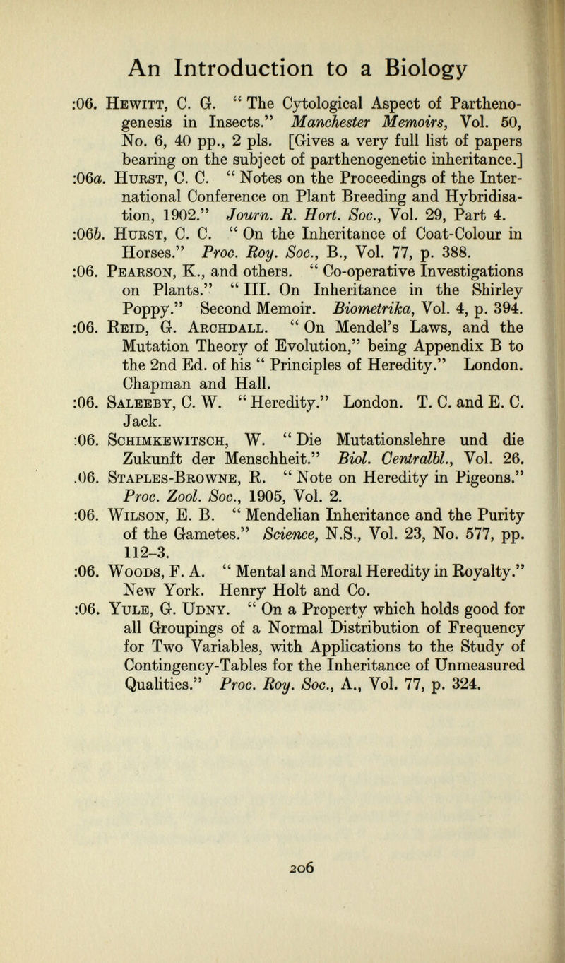 An Introduction to a Biology :06. Hewitt, C. G.  The Cytological Aspect of Partheno¬ genesis in Insects. Manchester Memoirs, Vol. 50, No, 6, 40 pp., 2 pis. [Gives a very full list of papers bearing on the subject of parthenogenetic inheritance.] :06a. Hurst, C. C.  Notes on the Proceedings of the Inter¬ national Conference on Plant Breeding and Hybridisa¬ tion, 1902. Journ. R. Hort. Soc., Vol. 29, Part 4. :065. Hurst, C. C.  On the Inheritance of Coat-Colour in Horses. ProG. Roy. Sog., В., Vol. 77, p. 388. :06. Pearson, K., and others.  Co-operative Investigations on Plants.  III, On Inheritance in the Shirley Poppy. Second Memoir. Biometrika, Vol. 4, p. 394. ;06. Reid, G. Archdall.  On Mendel's Laws, and the Mutation Theory of Evolution, being Appendix Б to the 2nd Ed. of his  Principles of Heredity. London. Chapman and Hall. :06. Saleeby, C. W.  Heredity. London. T. C. and E. C. Jack. :06. Schimkewitsch, W.  Die Mutationslehre und die Zukunft der Menschheit. Biol. Centralbl., Vol, 26. .06, Staples-Browne, R,  Note on Heredity in Pigeons. ProG. Zool. Sog., 1905, Vol. 2. :06. Wilson, E. B,  Mendelian Inheritance and the Purity of the Gametes. Soierie, N.S., Vol. 23, No. 577, pp. 112-3. ;06. Woods, F. A.  Mental and Moral Heredity in Royalty. New York, Henry Holt and Co, :06. Yule, G. Udny,  On a Property which holds good for all Groupings of a Normal Distribution of Frequency for Two Variables, with Applications to the Study of Contingency-Tables for the Inheritance of Unmeasured Qualities. ProG. Roy. Sog., A., Vol. 77, p. 324, 2o6