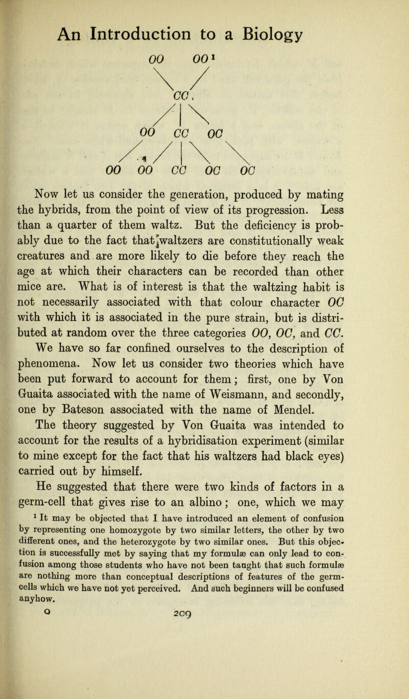 An Introduction to a Biology 00 00* 00 CG OG 00 00 GG OG OG Now let us consider the generation, produced by mating the hybrids, from the point of view of its progression. Less than a quarter of them waltz. But the deficiency is prob¬ ably due to the fact that¡waltzers are constitutionally weak creatures and are more likely to die before they reach the age at which their characters can be recorded than other mice are. What is of interest is that the waltzing habit is not necessarily associated with that colour character 00 with which it is associated in the pure strain, but is distri¬ buted at random over the three categories 00, OG, and CG. We have so far confined ourselves to the description of phenomena. Now let us consider two theories which have been put forward to account for them ; first, one by Von Guaita associated with the name of Weismann, and secondly, one by Bateson associated with the name of Mendel. The theory suggested by Von Guaita was intended to account for the results of a hybridisation experiment (similar to mine except for the fact that his waltzers had black eyes) carried out by himself. He suggested that there were two kinds of factors in a germ-cell that gives rise to an albino ; one, which we may ^ It may be objected that I have introduced an element of confusion by representing one homozygote by two similar letters, the other by two different ones, and the heterozygote by two similar ones. But this objec« tion is successfully met by saying that my formulae can only lead to con¬ fusion among those students who have not been taught that such formulae are nothing more than conceptual descriptions of features of the germ- cells which we have not yet perceived. And such beginners will be confused anyhow. о 209