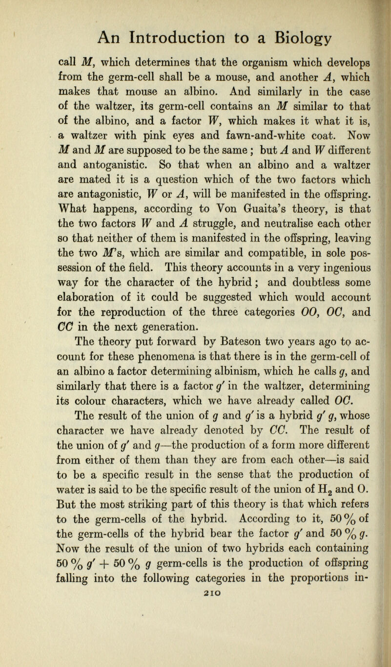 An Introduction to a Biology call M, which determines that the organism which develops from the germ-cell shall be a mouse, and another A, which makes that mouse an albino. And similarly in the case of the waltzer, its germ-cell contains an M similar to that of the albino, and a factor W, which makes it what it is, a waltzer with pink eyes and fawn-and-white coat. Now M and M are supposed to be the same ; but A and W different and antoganistic. So that when an albino and a waltzer are mated it is a question which of the two factors which are antagonistic, W oi A, will be manifested in the offspring. What happens, according to Von Guaita's theory, is that the two factors W and A struggle, and neutralise each other 80 that neither of them is manifested in the offspring, leaving the two M's, which are similar and compatible, in sole pos¬ session of the field. This theory accounts in a very ingenious way for the character of the hybrid ; and doubtless some elaboration of it could be suggested which would account for the reproduction of the three categories 00, OC, and CC in the next generation. The theory put forward by Bateson two years ago to ac¬ count for these phenomena is that there is in the germ-cell of an albino a factor determining albinism, which he calls g, and similarly that there is a factor g' in the waltzer, determining its colour characters, which we have already called 00. The result of the union of g and g' is a hybrid g' g, whose character we have already denoted by CC. The result of the union of g^ and g—the production of a form more different from either of them than they are from each other—is said to be a specific result in the sense that the production of water is said to be the specific result of the union of Hg and 0. But the most striking part of this theory is that which refers to the germ-cells of the hybrid. According to it, 50 % of the germ-cells of the hybrid bear the factor g' and 50 % g. Now the result of the union of two hybrids each containing 50 % gi' + 50 % g germ-cells is the production of offspring falling into the following categories in the proportions in- 2IO