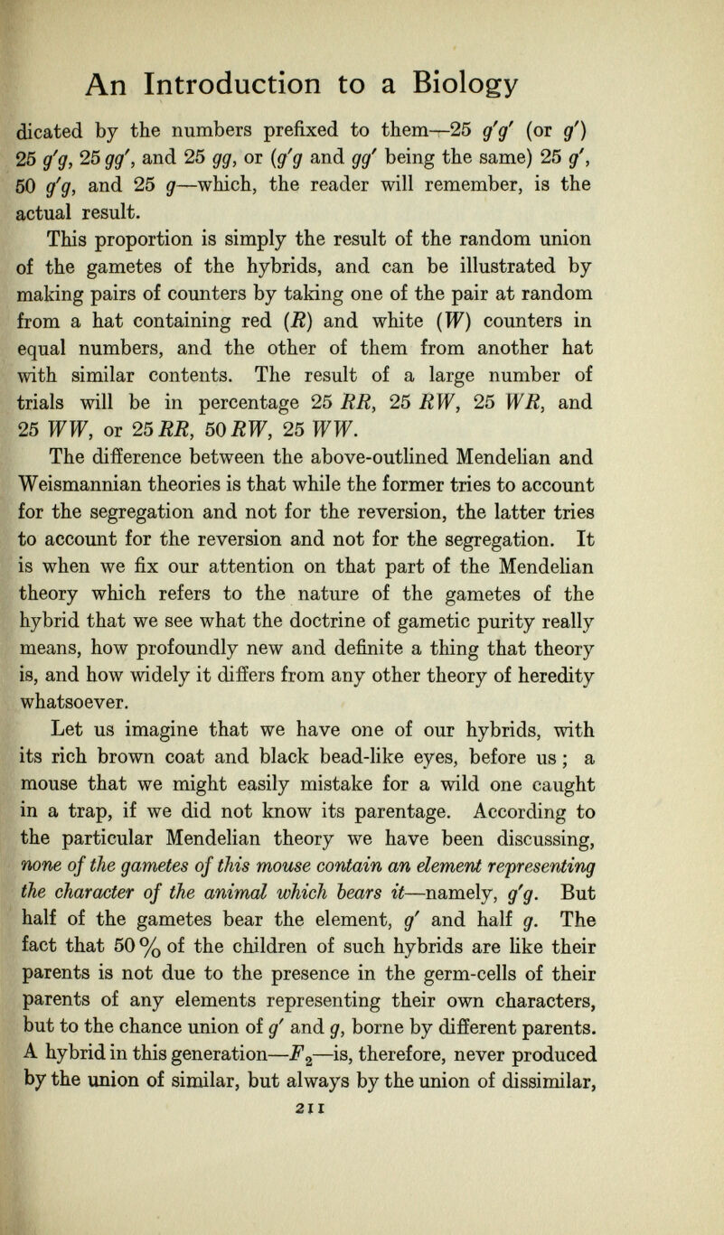An Introduction to a Biology dicated by the numbers prefixed to them—25 g'g' (or g') 25 g'g, 25 gg', and 25 gg, or {g'g and gg' being the same) 25 g', 50 g'g, and 25 g—which, the reader will remember, is the actual result. This proportion is simply the result of the random union of the gametes of the hybrids, and can be illustrated by making pairs of counters by taking one of the pair at random from a hat containing red {R) and white {W) counters in equal numbers, and the other of them from another hat with similar contents. The result of a large number of trials will be in percentage 25 RR, 25 RW, 25 WR, and 25 WW, or 25 RR, 50 RW, 25 WW. The difference between the above-outlined Mendehan and Weismannian theories is that while the former tries to account for the segregation and not for the reversion, the latter tries to account for the reversion and not for the segregation. It is when we fix our attention on that part of the Mendelian theory which refers to the nature of the gametes of the hybrid that we see what the doctrine of gametic purity really means, how profoundly new and definite a thing that theory is, and how widely it differs from any other theory of heredity whatsoever. Let us imagine that we have one of our hybrids, with its rich brown coat and black bead-like eyes, before us ; a mouse that we might easily mistake for a wild one caught in a trap, if we did not know its parentage. According to the particular Mendelian theory we have been discussing, none of the gametes of this mouse contain an element representing the character of the animal which bears it—namely, g'g. But half of the gametes bear the element, g' and half g. The fact that 50 % of the children of such hybrids are like their parents is not due to the presence in the germ-cells of their parents of any elements representing their own characters, but to the chance union of g' and g, borne by different parents. A hybrid in this generation——is, therefore, never produced by the union of similar, but always by the union of dissimilar, 211