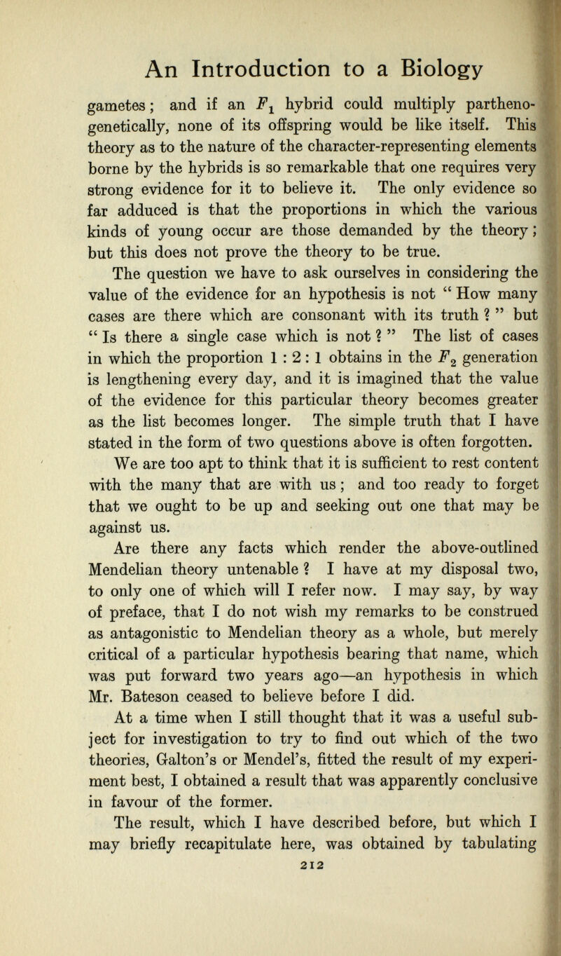 An Introduction to a Biology gametes ; and if an hybrid could multiply partheno- genetically, none of its offspring would be like itself. This theory as to the nature of the character-representing elements borne by the hybrids is so remarkable that one requires very strong evidence for it to believe it. The only evidence so far adduced is that the proportions in which the various kinds of young occur are those demanded by the theory ; but this does not prove the theory to be true. The question we have to ask ourselves in considering the value of the evidence for an hypothesis is not  How many cases are there which are consonant with its truth ?  but  Is there a single case which is not ?  The list of cases in which the proportion 1:2:1 obtains in the generation is lengthening every day, and it is imagined that the value of the evidence for this particular theory becomes greater as the list becomes longer. The simple truth that I have stated in the form of two questions above is often forgotten. We are too apt to think that it is sufficient to rest content with the many that are with us ; and too ready to forget that we ought to be up and seeking out one that may be against us. Are there any facts which render the above-outUned Mendelian theory untenable ? I have at my disposal two, to only one of which will I refer now. I may say, by way of preface, that I do not wish my remarks to be construed as antagonistic to Mendelian theory as a whole, but merely critical of a particular hypothesis bearing that name, which was put forward two years ago—an hypothesis in which Mr. Bateson ceased to believe before I did. At a time when I still thought that it was a useful sub¬ ject for investigation to try to find out which of the two theories, Galton's or Mendel's, fitted the result of my experi¬ ment best, I obtained a result that was apparently conclusive in favour of the former. The result, which I have described before, but which I may briefly recapitulate here, was obtained by tabulating