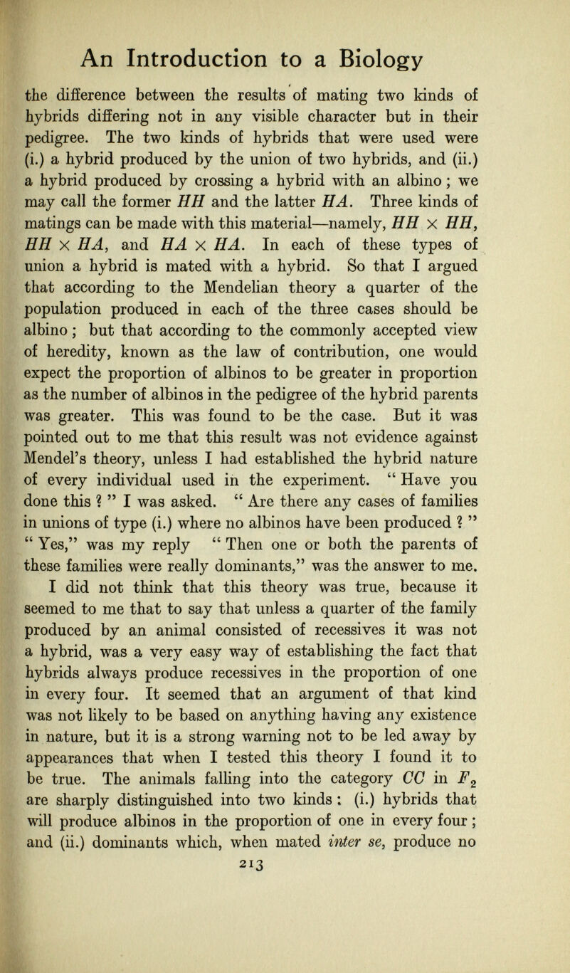 An Introduction to a Biology the difference between the results of mating two kinds of hybrids differing not in any visible character but in their pedigree. The two kinds of hybrids that were used were (i.) a hybrid produced by the union of two hybrids, and (ii.) a hybrid produced by crossing a hybrid with an albino ; we may call the former H H and the latter HA. Three kinds of matings can be made with this material—namely, HH x HH, H H X HA, and HA x HA. In each of these types of union a hybrid is mated with a hybrid. So that I argued that according to the Mendelian theory a quarter of the population produced in each of the three cases should be albino ; but that according to the commonly accepted view of heredity, known as the law of contribution, one would expect the proportion of albinos to be greater in proportion as the number of albinos in the pedigree of the hybrid parents was greater. This was found to be the case. But it was pointed out to me that this result was not evidence against Mendel's theory, unless I had established the hybrid nature of every individual used in the experiment.  Have you done this ? I was asked.  Are there any cases of famiHes in unions of type (i.) where no albinos have been produced ?   Yes, was my reply  Then one or both the parents of these families were really dominants, was the answer to me. I did not think that this theory was true, because it seemed to me that to say that unless a quarter of the family produced by an animal consisted of récessives it was not a hybrid, was a very easy way of establishing the fact that hybrids always produce récessives in the proportion of one in every four. It seemed that an argument of that kind was not likely to be based on anything having any existence in nature, but it is a strong warning not to be led away by appearances that when I tested this theory I found it to be true. The animals falling into the category CC in are sharply distinguished into two kinds : (i.) hybrids that will produce albinos in the proportion of one in every four ; and (ii.) dominants which, when mated inter se, produce no 213