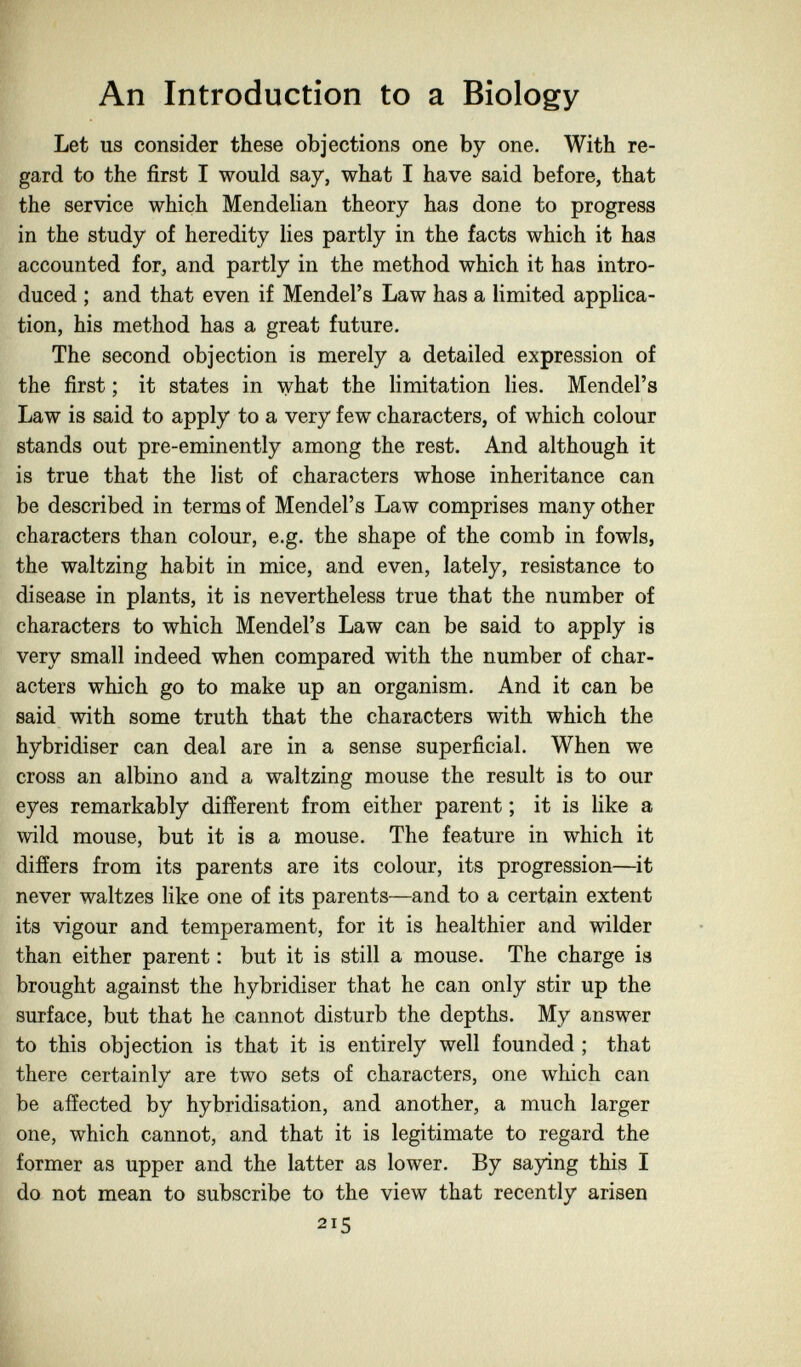 An Introduction to a Biology Let us consider these objections one by one. With re¬ gard to the first I would say, what I have said before, that the service which Mendelian theory has done to progress in the study of heredity lies partly in the facts which it has accounted for, and partly in the method which it has intro¬ duced ; and that even if Mendel's Law has a limited applica¬ tion, his method has a great future. The second objection is merely a detailed expression of the first ; it states in what the limitation lies. Mendel's Law is said to apply to a very few characters, of which colour stands out pre-eminently among the rest. And although it is true that the list of characters whose inheritance can be described in terms of Mendel's Law comprises many other characters than colour, e.g. the shape of the comb in fowls, the waltzing habit in mice, and even, lately, resistance to disease in plants, it is nevertheless true that the number of characters to which Mendel's Law can be said to apply is very small indeed when compared with the number of char¬ acters which go to make up an organism. And it can be said with some truth that the characters with which the hybridiser can deal are in a sense superficial. When we cross an albino and a waltzing mouse the result is to our eyes remarkably different from either parent ; it is like a wild mouse, but it is a mouse. The feature in which it differs from its parents are its colour, its progression—it never waltzes like one of its parents—and to a certain extent its vigour and temperament, for it is healthier and wilder than either parent : but it is still a mouse. The charge is brought against the hybridiser that he can only stir up the surface, but that he cannot disturb the depths. My answer to this objection is that it is entirely well founded ; that there certainly are two sets of characters, one which can be affected by hybridisation, and another, a much larger one, which cannot, and that it is legitimate to regard the former as upper and the latter as lower. By saying this I do not mean to subscribe to the view that recently arisen 215