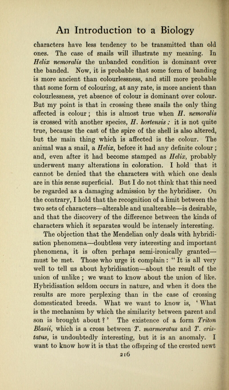 An Introduction to a Biology characters have less tendency to be transmitted than old ones. The case of snails will illustrate my meaning. In Hdix nemorolis the unhanded condition is dominant over the banded. Now, it is probable that some form of banding is more ancient than colourlessness, and still more probable that some form of colouring, at any rate, is more ancient than colourlessness, yet absence of colour is dominant over colour. But my point is that in crossing these snails the only thing affected is colour ; this is almost true when H. nemorolis is crossed with another species, H. hortensis : it is not quite true, because the cast of the spire of the shell is also altered, but the main thing which is affected is the colour. The animal was a snail, a Hdix, before it had any definite colour ; and, even after it had become stamped as Hdix, probably underwent many alterations in coloration. I hold that it cannot be denied that the characters with which one deals are in this sense superficial. But I do not think that this need be regarded as a damaging admission by the hybridiser. On the contrary, I hold that the recognition of a limit between the two sets of characters—alterable and unalterable—is desirable, and that the discovery of the difference between the kinds of characters which it separates would be intensely interesting. The objection that the Mendelian only deals with hybridi¬ sation phenomena—doubtless very interesting and important phenomena, it is often perhaps semi-ironically granted— must be met. Those who urge it complain :  It is all very well to tell us about hybridisation—about the result of the union of unlike ; we want to know about the union of like. Hybridisation seldom occurs in nature, and when it does the results are more perplexing than in the case of crossing domesticated breeds. What we want to know is, ' What is the mechanism by which the similarity between parent and son is brought about ? ' The existence of a form Triton Blasii, which is a cross between T. marmoratus and T. cris- tatus, is undoubtedly interesting, but it is an anomaly. I want to know how it is that the offspring of the crested newt 216