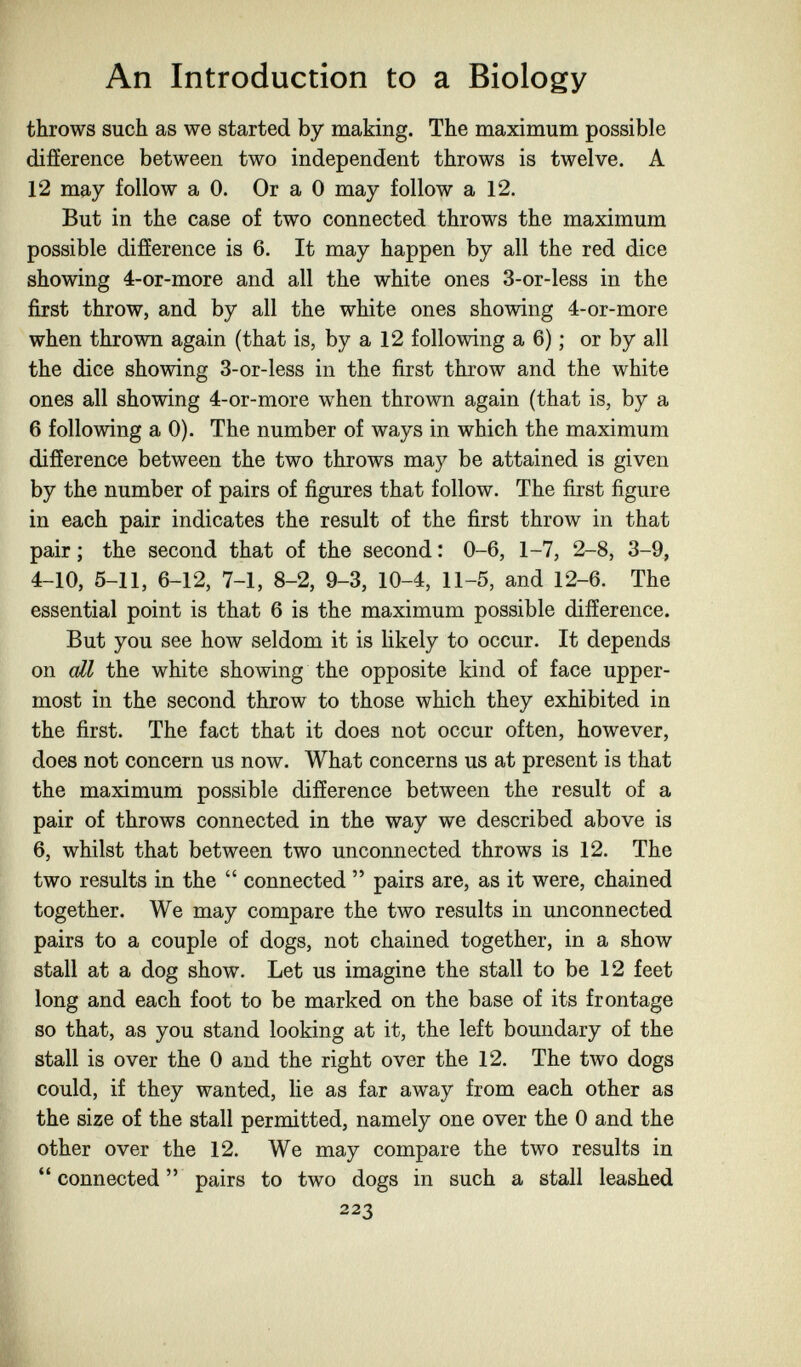 An Introduction to a Biology throws such as we started by making. The maximum possible difference between two independent throws is twelve. A 12 may follow a 0. Or a 0 may follow a 12. But in the case of two connected throws the maximum possible difference is 6. It may happen by all the red dice showing 4-or-more and all the white ones 3-or-less in the first throw, and by all the white ones showing 4-or-more when thrown again (that is, by a 12 following a 6) ; or by all the dice showing 3-or-less in the first throw and the white ones all showing 4-or-more when thrown again (that is, by a 6 following a 0). The number of ways in which the maximum difference between the two throws may be attained is given by the number of pairs of figures that follow. The first figure in each pair indicates the result of the first throw in that pair ; the second that of the second : 0-6, 1-7, 2-8, 3-9, 4-10, 5-11, 6-12, 7-1, 8-2, 9-3, 10-4, 11-5, and 12-6. The essential point is that 6 is the maximum possible difference. But you see how seldom it is likely to occur. It depends on all the white showing the opposite kind of face upper¬ most in the second throw to those which they exhibited in the first. The fact that it does not occur often, however, does not concern us now. What concerns us at present is that the maximum possible difference between the result of a pair of throws connected in the way we described above is 6, whilst that between two unconnected throws is 12. The two results in the connected pairs are, as it were, chained together. We may compare the two results in unconnected pairs to a couple of dogs, not chained together, in a show stall at a dog show. Let us imagine the stall to be 12 feet long and each foot to be marked on the base of its frontage so that, as you stand looking at it, the left boundary of the stall is over the 0 and the right over the 12. The two dogs could, if they wanted, lie as far away from each other as the size of the stall permitted, namely one over the 0 and the other over the 12. We may compare the two results in connected pairs to two dogs in such a stall leashed 223