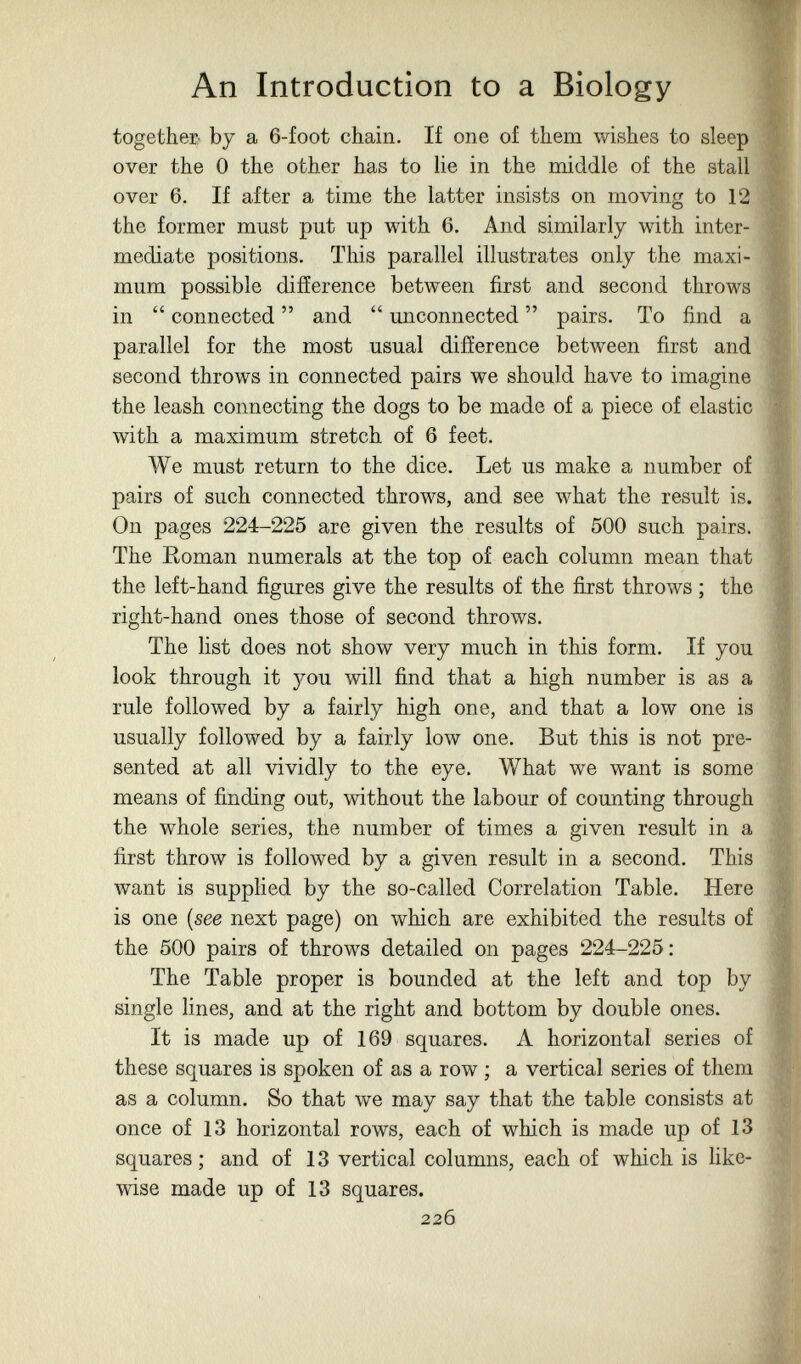 An Introduction to a Biology together by a 6-foot chain. If one of them wishes to sleep over the 0 the other has to He in the middle of the stall over 6. If after a time the latter insists on moving to 12 the former must put up with 6. And similarly with inter¬ mediate positions. This parallel illustrates only the maxi¬ mum possible difference between first and second throws in  connected  and  unconnected  pairs. To find a parallel for the most usual difíerence between first and second throws in connected pairs we should have to imagine the leash connecting the dogs to be made of a piece of elastic with a maximum stretch of 6 feet. We must return to the dice. Let us make a number of pairs of such connected throws, and see what the result is. On pages 224-225 are given the results of 500 such pairs. The Roman numerals at the top of each column mean that the left-hand figures give the results of the first throws ; the right-hand ones those of second throws. The list does not show very much in this form. If you look through it you will find that a high number is as a rule followed by a fairly high one, and that a low one is usually followed by a fairly low one. But this is not pre¬ sented at all vividly to the eye. What we want is some means of finding out, without the labour of counting through the whole series, the number of times a given result in a first throw is followed by a given result in a second. This want is supplied by the so-called Correlation Table. Here is one (see next page) on which are exhibited the results of the 500 pairs of throws detailed on pages 224-225; The Table proper is bounded at the left and top by single lines, and at the right and bottom by double ones. It is made up of 169 squares. Л horizontal series of these squares is spoken of as a row ; a vertical series of them as a column. So that we may say that the table consists at once of 13 horizontal rows, each of which is made up of 13 squares ; and of 13 vertical columns, each of which is hke- wise made up of 13 squares. 226