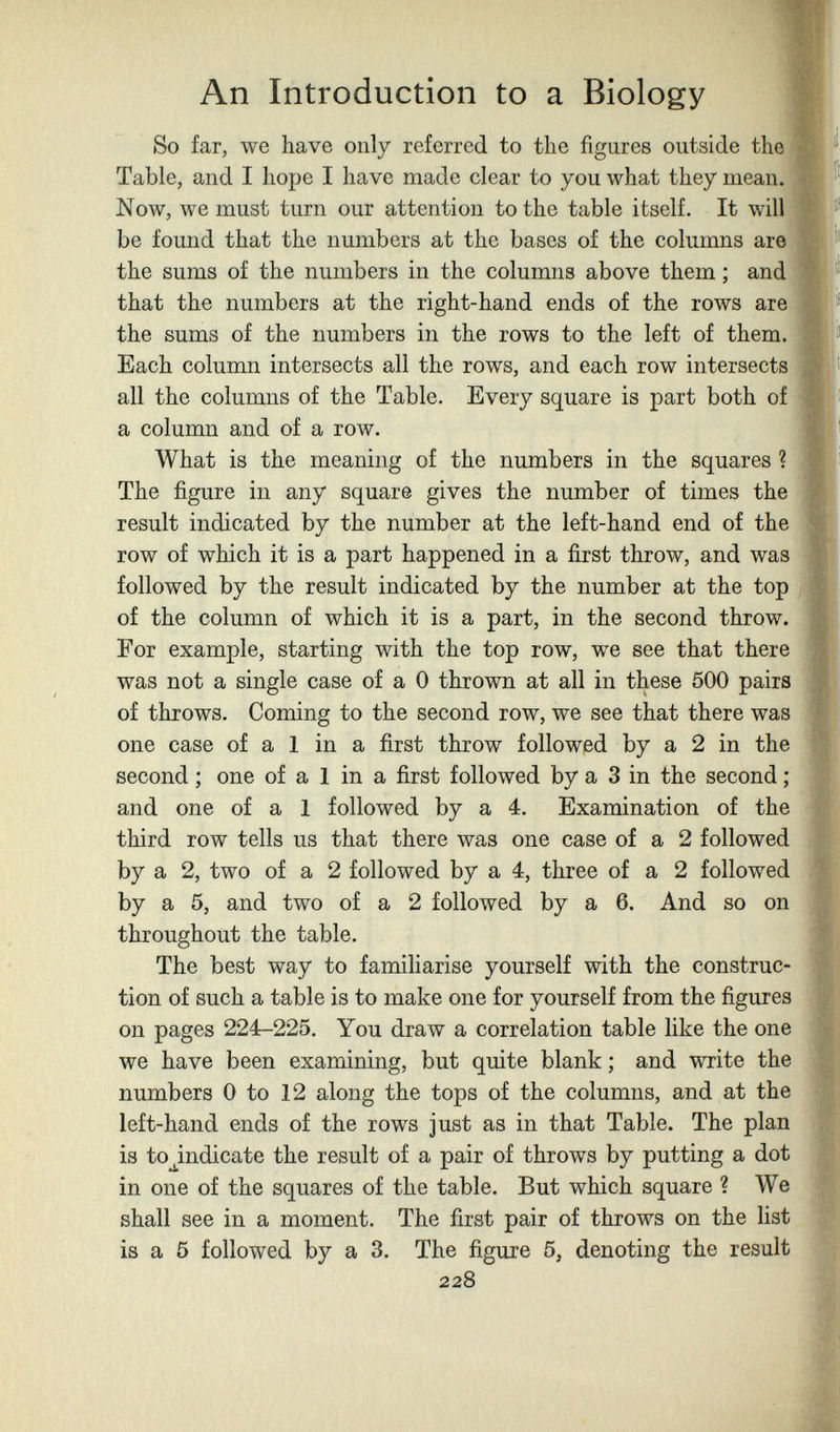 An Introduction to a Biology So far, we have only referred to the figures outside the Table, and I hope I have made clear to you what they mean. Now, we must turn our attention to the table itself. It will be found that the numbers at the bases of the columns are the sums of the numbers in the columns above them ; and that the numbers at the right-hand ends of the rows are the sums of the numbers in the rows to the left of them. Each column intersects all the rows, and each row intersects all the columns of the Table. Every square is part both of a column and of a row. What is the meaning of the numbers in the squares ? The figure in any square gives the number of times the result indicated by the number at the left-hand end of the row of which it is a part happened in a first throw, and was followed by the result indicated by the number at the top of the column of which it is a part, in the second throw. For example, starting with the top row, we see that there was not a single case of a 0 thrown at all in these 500 pairs of throws. Coming to the second row, we see that there was one case of a 1 in a first throw followed by a 2 in the second ; one of a 1 in a first followed by a 3 in the second ; and one of a 1 followed by a 4. Examination of the third row tells us that there was one case of a 2 followed by a 2, two of a 2 followed by a 4, three of a 2 followed by a 5, and two of a 2 followed by a 6. And so on throughout the table. The best way to famiharise yourself with the construc¬ tion of such a table is to make one for yourself from the figures on pages 224-225. You draw a correlation table like the one we have been examining, but quite blank ; and write the numbers 0 to 12 along the tops of the columns, and at the left-hand ends of the rows just as in that Table. The plan is tojndicate the result of a pair of throws by putting a dot in one of the squares of the table. But which square ? We shall see in a moment. The first pair of throws on the list is a 5 followed by a 3. The figure 5, denoting the result 228