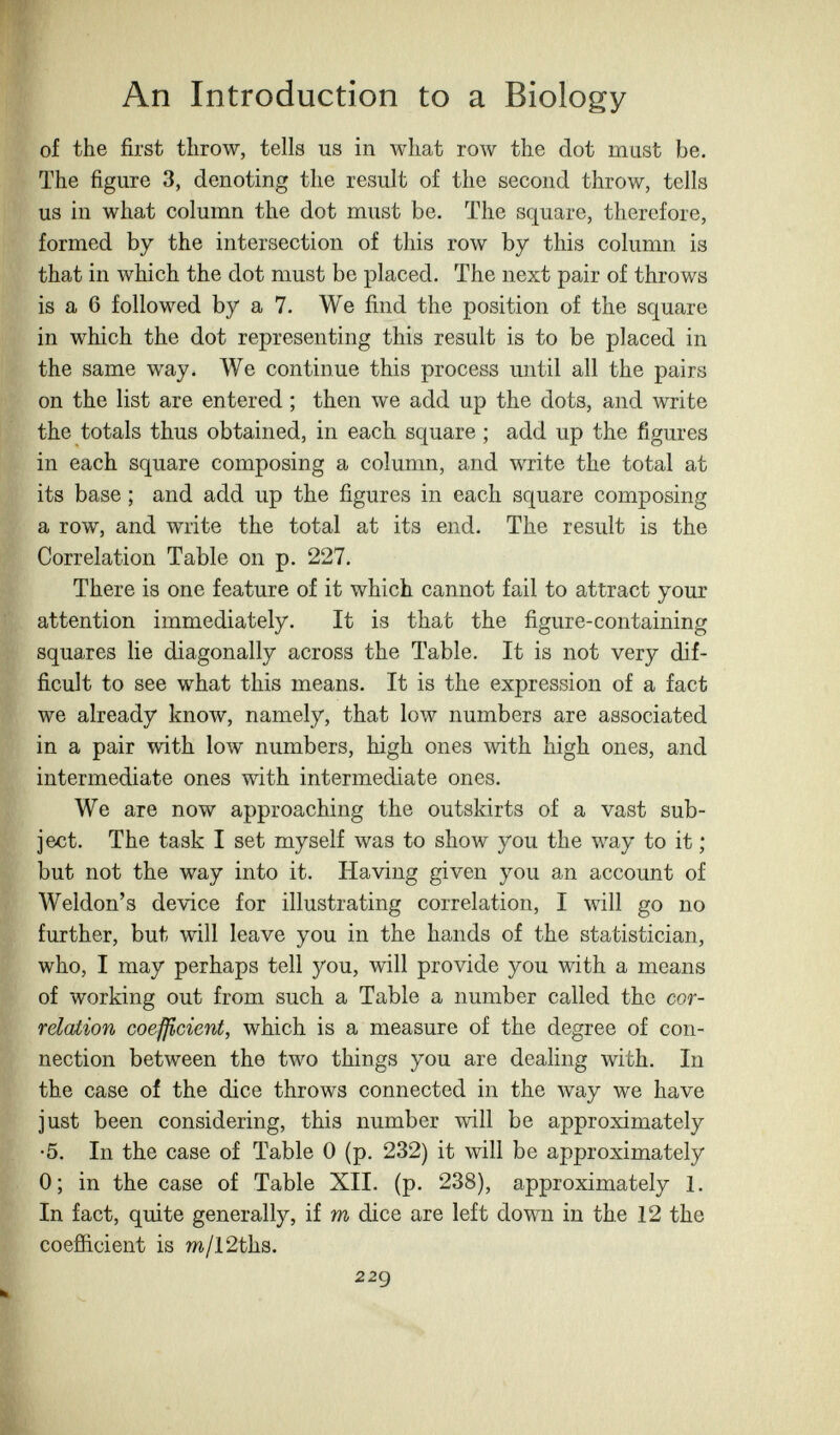 An Introduction to a Biology of the first throw, tells us in what row the dot must be. The figure 3, denoting the result of the second throw, tells us in what column the dot must be. The square, therefore, formed by the intersection of this row by this column is that in which the dot must be placed. The next pair of throws is a 6 followed by a 7. We find the position of the square in which the dot representing this result is to be placed in the same way. We continue this process until all the pairs on the list are entered ; then we add up the dots, and write the totals thus obtained, in each square ; add up the figures in each square composing a column, and write the total at its base ; and add up the figures in each square composing a row, and write the total at its end. The result is the Correlation Table on p. 227. There is one feature of it which cannot fail to attract your attention immediately. It is that the figure-containing squares lie diagonally across the Table. It is not very dif¬ ficult to see what this means. It is the expression of a fact we already know, namely, that low numbers are associated in a pair with low numbers, high ones with high ones, and intermediate ones with intermediate ones. We are now approaching the outskirts of a vast sub¬ ject. The task I set myself was to show you the way to it ; but not the way into it. Having given you an account of Weldon's device for illustrating correlation, I will go no further, but will leave you in the hands of the statistician, who, I may perhaps tell you, will provide you with a means of working out from such a Table a number called the cor- rdaiion coefficient, which is a measure of the degree of con¬ nection between the two things you are deahng with. In the case of the dice throws connected in the way we have just been considering, this number will be approximately •5. In the case of Table 0 (p. 232) it will be approximately 0; in the case of Table XII. (p. 238), approximately 1. In fact, quite generally, if m dice are left down in the 12 the coefiicient is m/12ths. 22g