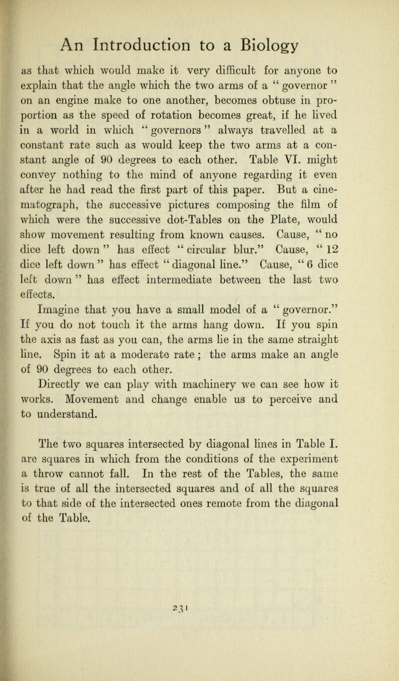 An Introduction to a Biology as that which would make it very difficult for anyone to explain that the angle which the two arms of a  governor  on an engine make to one another, becomes obtuse in pro¬ portion as the speed of rotation becomes great, if he lived in a world in which  governors  always travelled at a constant rate such as would keep the two arms at a con¬ stant angle of 90 degrees to each other. Table VI. might convey nothing to the mind of anyone regarding it even after he had read the first part of this paper. But a cine¬ matograph, the successive pictures composing the film of which were the successive dot-Tables on the Plate, would show movement resulting from known causes. Cause,  no dice left down  has effect  circular blur. Cause,  12 dice left dowm  has effect  diagonal line. Cause,  6 dice left down  has effect intermediate between the last two effects. Imagine that you have a small model of a  governor. If you do not touch it the arms hang down. If you spin the axis as fast as you can, the arms lie in the same straight line. Spin it at a moderate rate ; the arms make an angle of 90 degrees to each other. Directly we can play with machinery we can see how it works. Movement and change enable us to perceive and to understand. The two squares intersected by diagonal lines in Table I. are squares in which from the conditions of the experiment a throw cannot fall. In the rest of the Tables, the same is true of all the intersected squares and of all the squares to that side of the intersected ones remote from the diagonal of the Table. 23'