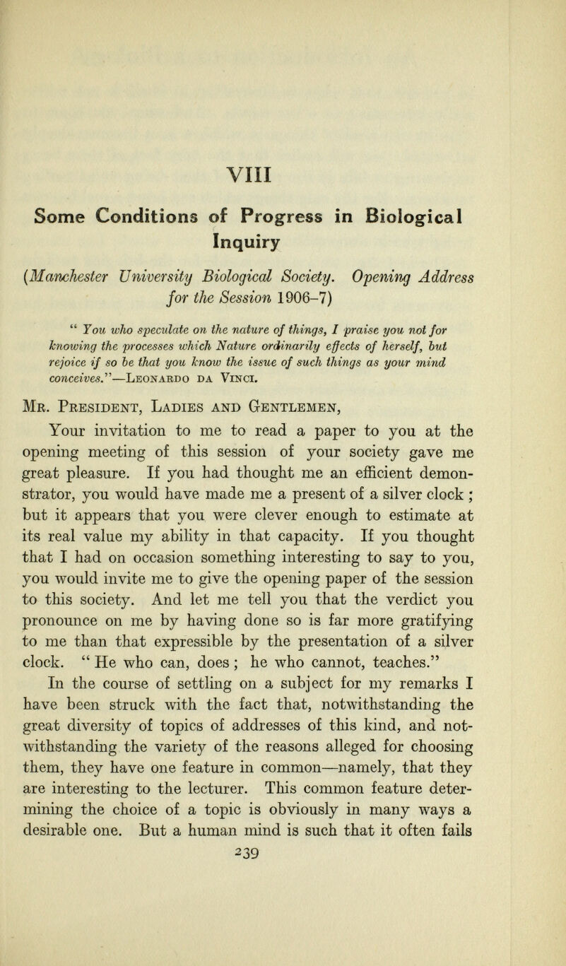 vili Some Conditions of Progress in Biological Inquiry {Manchester University Biological Society. Opening Address for the Session 1906-7)  You who speculate on the nature of things, I praise you not for Icnowing the processes which Nature ordUnarily effects of herself, but rejoice if so be that you know the issue of such things as your mind conceives.'''—Leonardo da Vinci. Mr. President, Ladies and Gentlemen, Your invitation to me to read a paper to you at the opening meeting of this session of your society gave me great pleasure. If you had thought me an efficient demon¬ strator, you would have made me a present of a silver clock ; but it appears that you were clever enough to estimate at its real value my ability in that capacity. If you thought that I had on occasion something interesting to say to you, you would invite me to give the opening paper of the session to this society. And let me tell you that the verdict you pronounce on me by having done so is far more gratifying to me than that expressible by the presentation of a silver clock.  He who can, does ; he who cannot, teaches. In the course of settling on a subject for my remarks I have been struck with the fact that, notwithstanding the great diversity of topics of addresses of this kind, and not¬ withstanding the variety of the reasons alleged for choosing them, they have one feature in common—namely, that they are interesting to the lecturer. This common feature deter¬ mining the choice of a topic is obviously in many ways a desirable one. But a human mind is such that it often fails 239