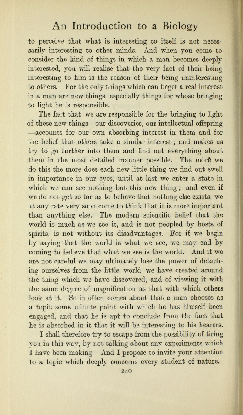 An Introduction to a Biology to perceive that what is interesting to itself is not neces¬ sarily interesting to other minds. And when you come to consider the kind of things in which a man becomes deeply interested, you will realise that the very fact of their being interesting to him is the reason of their being uninteresting to others. For the only things which can beget a real interest in a man are new things, especially things for whose bringing to light he is responsible. The fact that we are responsible for the bringing to light of these new things—our discoveries, our intellectual offspring —accounts for our own absorbing interest in them and for the belief that others take a similar interest ; and makes us try to go further into them and find out everything about them in the most detailed manner possible. The moré we do this the more does each new little thing we find out swell in importance in our eyes, until at last we enter a state in which we can see nothing but this new thing ; and even if we do not get so far as to beheve that nothing else exists, we at any rate very soon come to think that it is more important than anything else. The modern scientific belief that the world is much as we see it, and is not peopled by hosts of spirits, is not without its disadvantages. For if we begin by saying that the world is what we see, we may end by coming to believe that what we see is the world. And if we are not careful we may ultimately lose the power of detach¬ ing ourselves from the little world we have created around the thing which we have discovered, and of viewing it with the same degree of magnification as that with which others look at it. So it often comes about that a man chooses as a topic some minute point with which he has himself been engaged, and that he is apt to conclude from the fact that he is absorbed in it that it will be interesting to his hearers. I shall therefore try to escape from the possibility of tiring you in this way, by not talking about any experiments which I have been making. And I propose to invite your attention to a topic which deeply concerns every student of nature. 240
