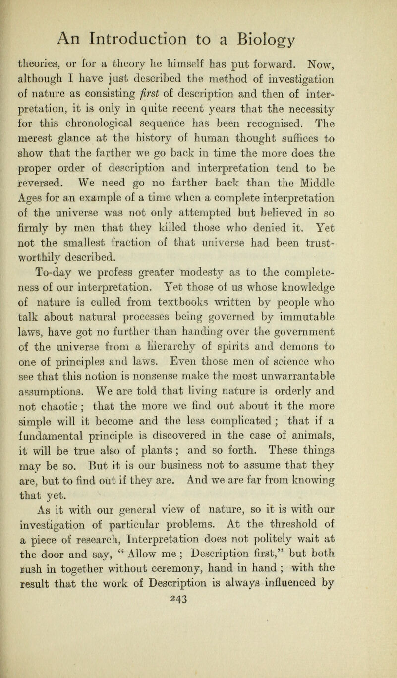 An Introduction to a Biology theories, or for a theory he himself has put forward. Now, although I have just described the method of investigation of nature as consisting -ßrst of description and then of inter¬ pretation, it is only in quite recent years that the necessity for this chronological sequence has been recognised. The merest glance at the history of human thought suffices to show that the farther we go back in time the more does the proper order of description and interpretation tend to be reversed. We need go no farther back than the Middle Ages for an example of a time when a complete interpretation of the universe was not only attempted but believed in so firmly by men that they killed those who denied it. Yet not the smallest fraction of that universe had been trust- worthily described. To-day we profess greater modest}^ as to the complete¬ ness of our interpretation. Yet those of us whose knowledge of nature is culled from textbooks written by people who talk about natural processes being governed by immutable laws, have got no further than handing over the government of the universe from a hierarchy of spirits and demons to one of principles and laws. Even those men of science who see that this notion is nonsense make the most unwarrantable assumptions. We are told that living nature is orderly and not chaotic ; that the more we find out about it the more simple will it become and the less complicated ; that if a fundamental principle is discovered in the case of animals, it will be true also of plants ; and so forth. These things may be so. But it is our business not to assume that they are, but to find out if they are. And we are far from knowing that yet. As it with our general view of nature, so it is with our investigation of particular problems. At the threshold of a piece of research. Interpretation does not politely wait at the door and say,  Allow me; Description first, but both rush in together without ceremony, hand in hand ; with the result that the work of Description is always influenced by 243