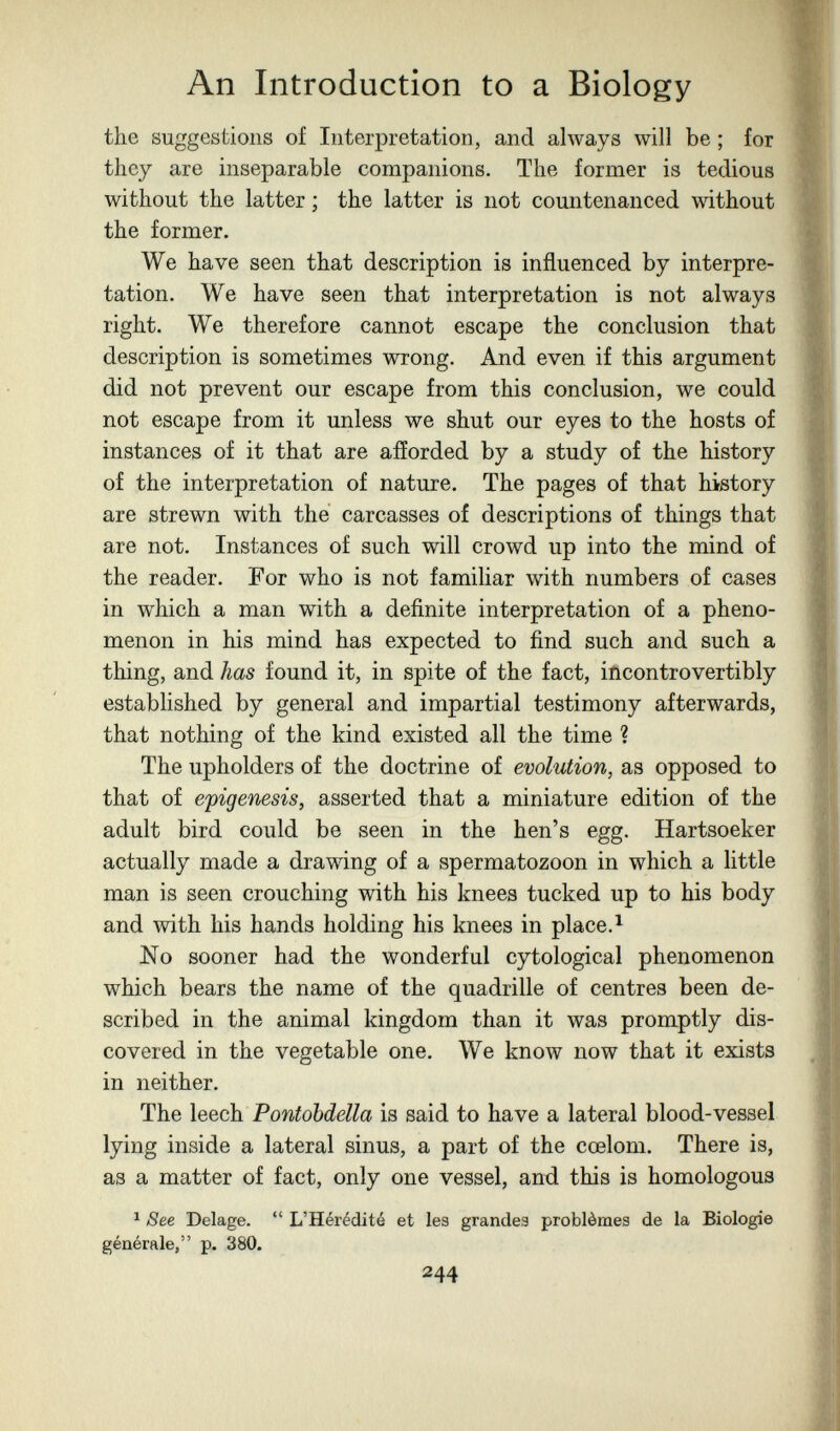 An Introduction to a Biology the suggestions of Interpretation, and ahvays will be ; for they are inseparable companions. The former is tedious without the latter ; the latter is not countenanced without the former. We have seen that description is influenced by interpre¬ tation. We have seen that interpretation is not always right. We therefore cannot escape the conclusion that description is sometimes wrong. And even if this argument did not prevent our escape from this conclusion, we could not escape from it unless we shut our eyes to the hosts of instances of it that are afforded by a study of the history of the interpretation of nature. The pages of that history are strewn with the carcasses of descriptions of things that are not. Instances of such will crowd up into the mind of the reader. For who is not familiar with numbers of cases in which a man with a definite interpretation of a pheno¬ menon in his mind has expected to find such and such a thing, and has found it, in spite of the fact, iñcontrovertibly established by general and impartial testimony afterwards, that nothing of the kind existed all the time ? The upholders of the doctrine of evolution, as opposed to that of epigénesis, asserted that a miniature edition of the adult bird could be seen in the hen's egg. Hartsoeker actually made a drawing of a spermatozoon in which a little man is seen crouching with his knees tucked up to his body and with his hands holding his knees in place. i No sooner had the wonderful cytological phenomenon which bears the name of the quadrille of centres been de¬ scribed in the animal kingdom than it was promptly dis¬ covered in the vegetable one. We know now that it exists in neither. The leech Pontobdella is said to have a lateral blood-vessel lying inside a lateral sinus, a part of the cœlom. There is, as a matter of fact, only one vessel, and this is homologous ^ See Delage.  L'Hérédité et les grandes problèmes de la Biologie générale, p. 380. 244