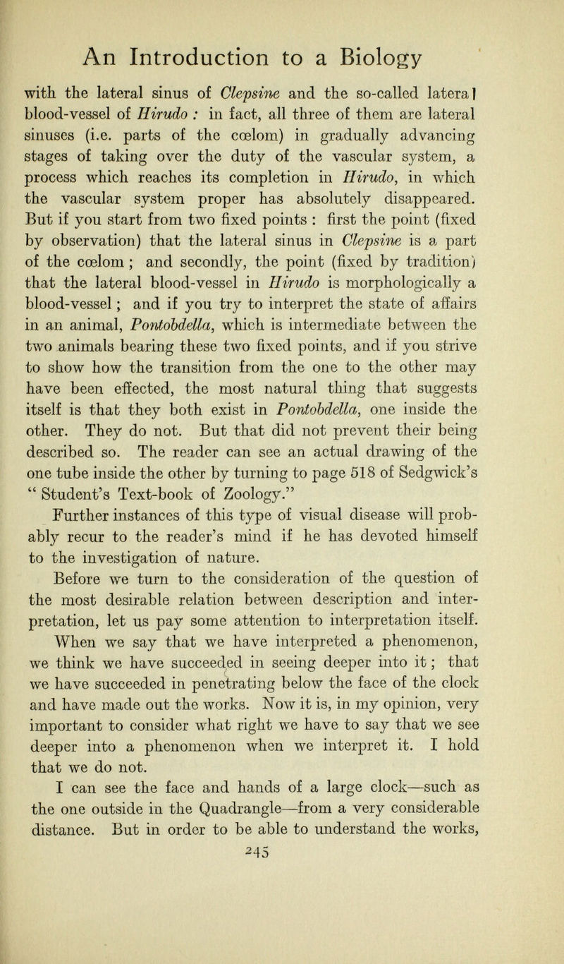 An Introduction to a Biology with the lateral sinus of Cle^sine and the so-called lateral blood-vessel of Hirudo : in fact, all three of them are lateral sinuses (i.e. parts of the cœlom) in gradually advancing stages of taking over the duty of the vascular system, a process which reaches its completion in Hirudo, in which the vascular system proper has absolutely disappeared. But if you start from two fixed points : first the point (fixed by observation) that the lateral sinus in Clepsine is a part of the cœlom ; and secondly, the point (fixed by tradition) that the lateral blood-vessel in Hirudo is morphologically a blood-vessel ; and if you try to interpret the state of afíairs in an animal, Pontobdella, which is intermediate between the two animals bearing these two fixed points, and if you strive to show how the transition from the one to the other may have been effected, the most natural thing that suggests itself is that they both exist in Pontobddla, one inside the other. They do not. But that did not prevent their being described so. The reader can see an actual drawing of the one tube inside the other by turning to page 518 of Sedgwick's  Student's Text-book of Zoology. Further instances of this type of visual disease will prob¬ ably recur to the reader's mind if he has devoted himself to the investigation of nature. Before we turn to the consideration of the question of the most desirable relation between description and inter¬ pretation, let us pay some attention to interpretation itself. When we say that we have interpreted a phenomenon, we think we have succeeded in seeing deeper into it ; that we have succeeded in penetrating below the face of the clock and have made out the works. Now it is, in my opinion, very important to consider what right we have to say that we see deeper into a phenomenon when we interpret it. I hold that we do not. I can see the face and hands of a large clock—such as the one outside in the Quadrangle—from a very considerable distance. But in order to be able to understand the works, 245