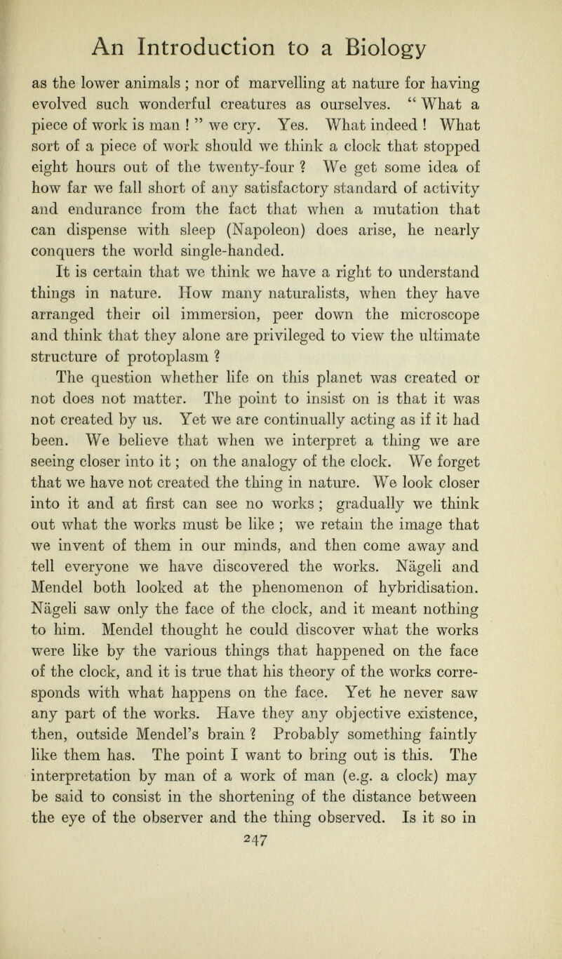 An Introduction to a Biology as the lower animals ; nor of marvelling at nature for having evolved such wonderful creatures as ourselves.  What a piece of work is man ! we cry. Yes. What indeed ! What sort of a piece of work should we think a clock that stopped eight hours out of the twenty-four ? We get some idea of how far we fall short of any satisfactory standard of activity and endurance from the fact that when a mutation that can dispense with sleep (Napoleon) does arise, he nearly conquers the world single-handed. It is certain that we think we have a right to understand things in nature. How many naturalists, when they have arranged their oil immersion, peer down the microscope and think that they alone are privileged to view the ultimate structure of protoplasm ? The question whether life on this planet was created or not does not matter. The point to insist on is that it was not created by us. Yet we are continually acting as if it had been. We believe that when we interpret a thing we are seeing closer into it ; on the analogy of the clock. We forget that we have not created the thing in nature. We look closer into it and at first can see no works ; gradually we think out what the works must be like ; we retain the image that we invent of them in our minds, and then come away and tell everyone we have discovered the works. Nägeli and Mendel both looked at the phenomenon of hybridisation. Nägeli saw only the face of the clock, and it meant nothing to him. Mendel thought he could discover what the works were like by the various things that happened on the face of the clock, and it is true that his theory of the works corre¬ sponds with what happens on the face. Yet he never saw any part of the works. Have they any objective existence, then, outside Mendel's brain ? Probably something faintly like them has. The point I want to bring out is this. The interpretation by man of a work of man (e.g. a clock) may be said to consist in the shortening of the distance between the eye of the observer and the thing observed. Is it so in 247