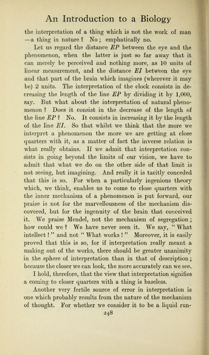 An Introduction to a Biology the interpretation of a thing which is not the work of man —a thing in nature ? No ; emphatically no. Let us regard the distance EP between the eye and the phenomenon, when the latter is just so far away that it can merely be perceived and nothing more, as 10 units of linear measurement, and the distance EI between the eye and that part of the brain which imagines (wherever it may be) 2 units. The interpretation of the clock consists in de¬ creasing the length of the line EP by dividing it by 1,000, say. But what about the interpretation of natural pheno¬ menon ? Does it consist in the decrease of the length of the line EP ? No, It consists in increasing it by the length of the line EI, So that whilst we think that the more we interpret a phenomenon the more we are getting at close quarters with it, as a matter of fact the inverse relation is what really obtains. If we admit that interpretation con¬ sists in going beyond the limits of our vision, we have to admit that what we do on the other side of that limit is not seeing, but imagining. And really it is tacitly conceded that this is so. For when a particularly ingenious theory which, we think, enables us to come to close quarters with the inner mechanism of a phenomenon is put forward, our praise is not for the marvellousness of the mechanism dis¬ covered, but for the ingenuity of the brain that conceived it. We praise Mendel, not the mechanism of segregation ; how could we ? We have never seen it. We say,  What intellect !  and not  What works !  Moreover, it is easily proved that this is so, for if interpretation really meant a making out of the works, there should be greater unanimity in the sphere of interpretation than in that of description ; because the closer we can look, the more accurately can we see. I hold, therefore, that the view that interpretation signifies a coming to closer quarters with a thing is baseless. Another very fertile source of error in interpretation is one which probably results from the nature of the mechanism of thought. For whether we consider it to be a liquid run- 248