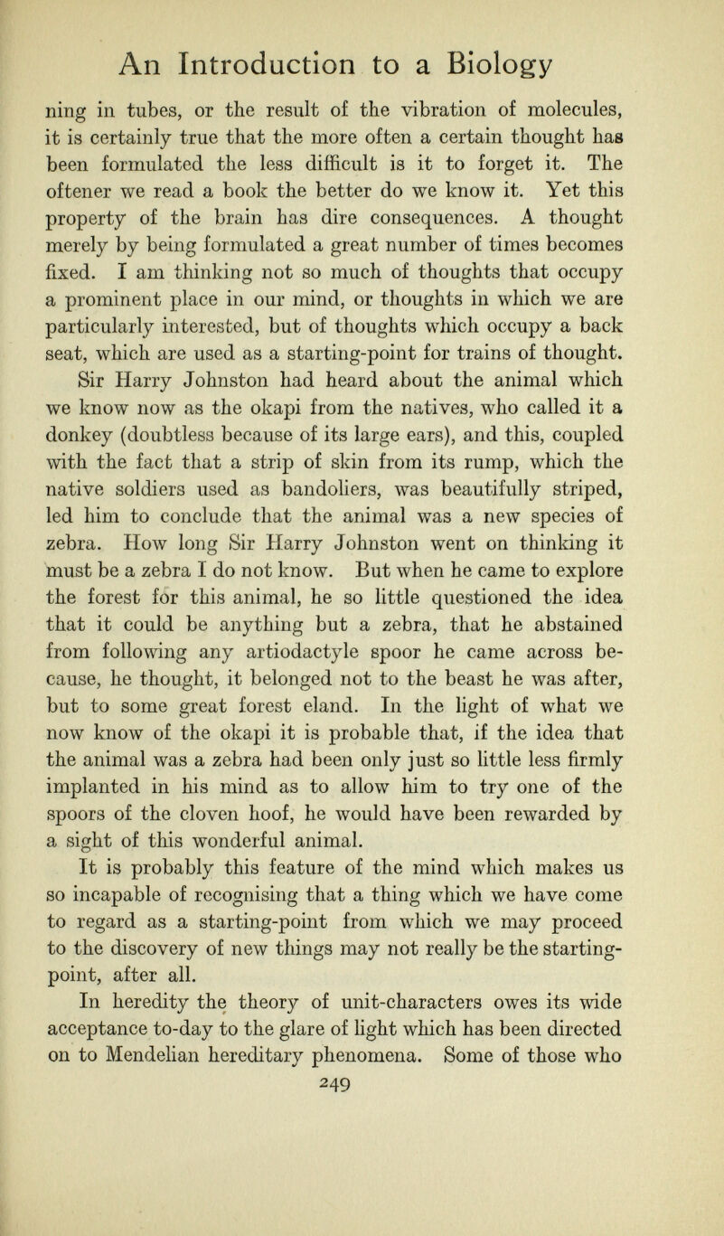 An Introduction to a Biology ning in tubes, or the result of the vibration of molecules, it is certainly true that the more often a certain thought has been formulated the less difficult is it to forget it. The of tener we read a book the better do we know it. Yet this property of the brain has dire consequences. A thought merely by being formulated a great number of times becomes fixed. I am thinking not so much of thoughts that occupy a prominent place in our mind, or thoughts in which we are particularly interested, but of thoughts which occupy a back seat, which are used as a starting-point for trains of thought. Sir Harry Johnston had heard about the animal which we know now as the okapi from the natives, who called it a donkey (doubtless because of its large ears), and this, coupled with the fact that a strip of skin from its rump, which the native soldiers used as bandoliers, was beautifully striped, led him to conclude that the animal was a new species of zebra. How long Sir Harry Johnston went on thinking it must be a zebra I do not know. But when he came to explore the forest for this animal, he so little questioned the idea that it could be anything but a zebra, that he abstained from following any artiodactyle spoor he came across be¬ cause, he thought, it belonged not to the beast he was after, but to some great forest eland. In the light of what we now know of the okapi it is probable that, if the idea that the animal was a zebra had been only just so little less firmly implanted in his mind as to allow him to try one of the spoors of the cloven hoof, he would have been rewarded by a sight of this wonderful animal. It is probably this feature of the mind which makes us so incapable of recognising that a thing which we have come to regard as a starting-point from which we may proceed to the discovery of new things may not really be the starting- point, after all. In heredity the theory of unit-characters owes its wide acceptance to-day to the glare of light which has been directed on to Mendelian hereditary phenomena. Some of those who 249