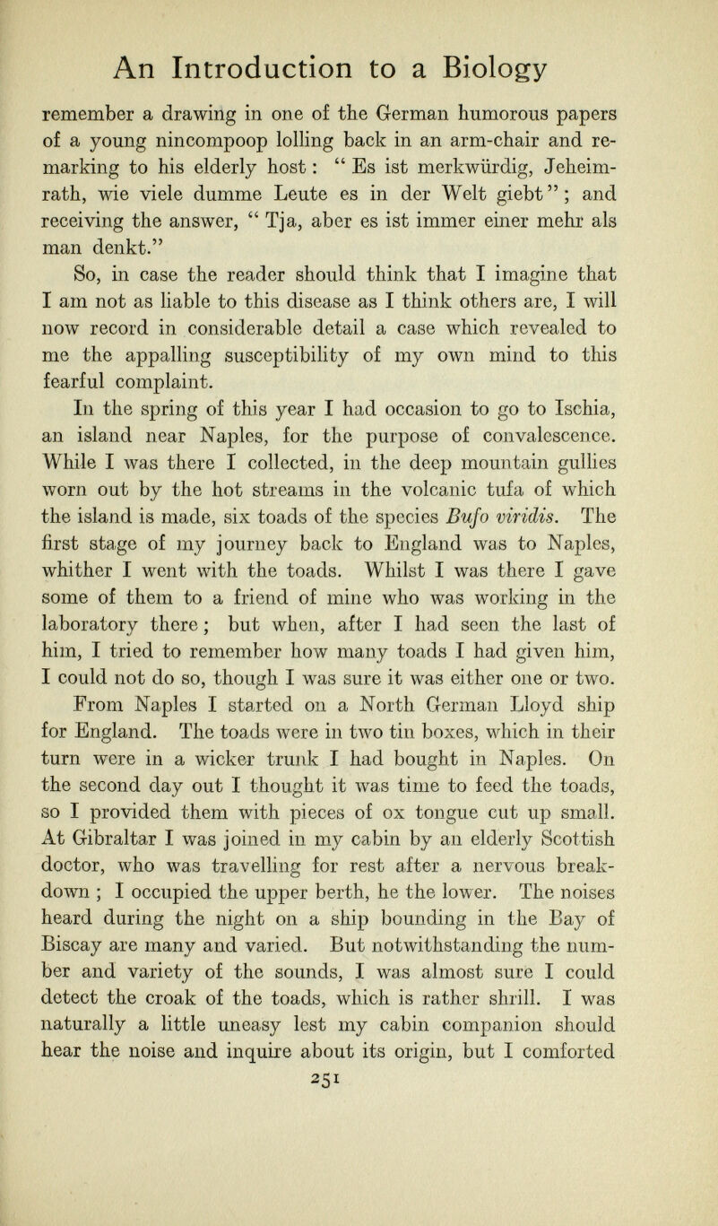 An Introduction to a Biology remember a drawing in one of the German humorous papers of a young nincompoop lolHng back in an arm-chair and re¬ marking to his elderly host : Es ist merkwürdig, Jeheim- rath, wie viele dumme Leute es in der Welt giebt  ; and receiving the answer,  Tja, aber es ist immer einer mehr als man denkt. So, in case the reader should think that I imagine that I am not as liable to this disease as I think others are, I will now record in considerable detail a case which revealed to me the appalling susceptibility of my own mind to this fearful complaint. In the spring of this year I had occasion to go to Ischia, an island near Naples, for the purpose of convalescence. While I was there I collected, in the deep mountain gullies worn out by the hot streams in the volcanic tufa of which the island is made, six toads of the species Bufo viridis. The first stage of my journey back to England was to Naples, whither I went with the toads. Whilst I was there I gave some of them to a friend of mine who was working in the laboratory there ; but when, after I had seen the last of him, I tried to remember how many toads I had given him, I could not do so, though I was sure it was either one or two. From Naples I started on a North German Lloyd ship for England. The toads were in two tin boxes, which in their turn were in a wicker trunk I had bought in Naples. On the second day out I thought it was time to feed the toads, so I provided them with pieces of ox tongue cut up small. At Gibraltar I was joined in my cabin by an elderly Scottish doctor, who was travelling for rest after a nervous break¬ down ; I occupied the upper berth, he the lower. The noises heard during the night on a ship bounding in the Bay of Biscay are many and varied. But notwithstanding the num¬ ber and variety of the sounds, I was almost sure I could detect the croak of the toads, which is rather shrill. I was naturally a little uneasy lest my cabin companion should hear the noise and inquire about its origin, but I comforted 251